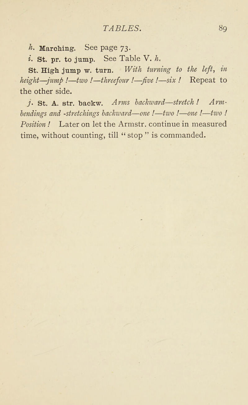 h. Marching. See page 73. i. St. pr. to jump. See Table V. h. St. High jump w. turn. HAV/z- turning to the left, in height—jump !—two !—threefour !—-five !—six ! Repeat to the other side. j. st. A. str. backw. Arms backward—stretch! Arm- bendings and -stretchings backward—one !—two !—one !—two ! Position! Later on let the Armstr. continue in measured time, without counting, till “ stop ” is commanded.