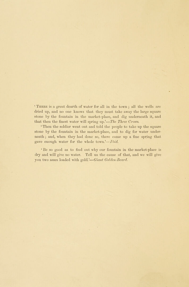 ‘ There is a great dearth of water for all in the town ; all the wells are dried up, and no one knows that they must take away the large square stone by the fountain in the market-place, and dig underneath it, and that then the finest water will spring up.’—The Three Crows. ‘ Then the soldier went out and told the people to take up the square stone by the fountain in the market-place, and to dig for water under- neath ; and, when they had done so, there came up a fine spring that gave enough water for the whole town.’—Ibid. ‘ Be so good as to find out why our fountain in the market-place is dry and will give no water. Tell us the cause of that, and we will give you two asses loaded with gold.’—Giant Golden-Beard.