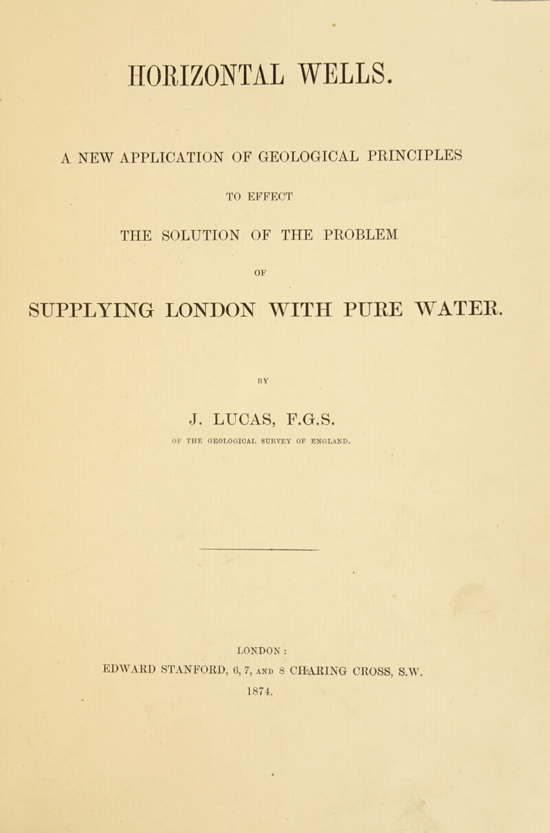 + HORIZONTAL WELLS. A NEW APPLICATION OF GEOLOGICAL PRINCIPLES TO EFFECT THE SOLUTION OF THE PROBLEM SUPPLYING LONDON WITH PURE WATER. BY J. LUCAS, F.G.S. OF THE GEOLOGICAL SURVEY OF ENGLAND. LONDON: EDWARD STANFORD, 0, 7, and 8 CHARING CROSS, S.W. 1874.