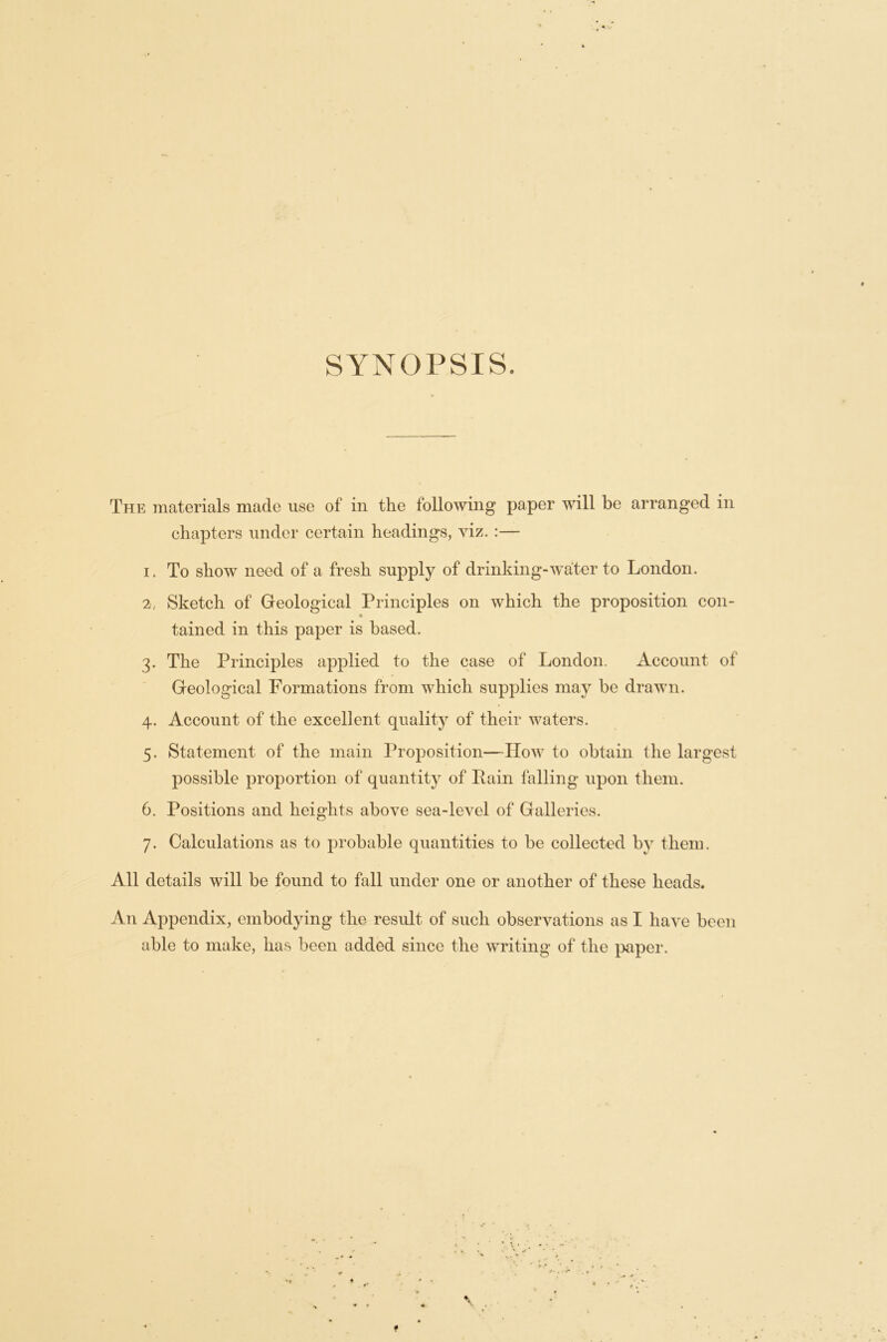 SYNOPSIS. The materials made use of in the following paper will be arranged in chapters under certain headings, viz. :— 1. To show need of a fresh supply of drinking-water to London. 2. Sketch of Geological Principles on which the proposition con- tained in this paper is based. 3. The Principles applied to the case of London. Account of Geological Formations from which supplies may be drawn. 4. Account of the excellent quality of their waters. 5. Statement of the main Proposition—IIow to obtain the largest possible proportion of quantity of Pain tailing upon them. 6. Positions and heights above sea-level of Galleries. 7. Calculations as to probable quantities to be collected by them. All details will be found to fall under one or another of these heads. An Appendix, embodying the result of such observations as I have been able to make, has been added since the writing of the paper.