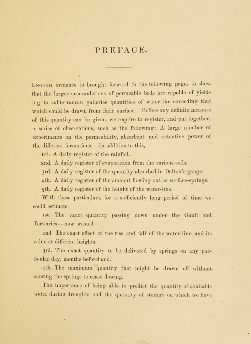 I PREFACE. Enough evidence is brought forward in the following pages to show that the larger accumulations of permeable beds are capable of yield- ing to subterranean galleries quantities of water far exceeding that which could be drawn from their surface. Before any definite measure of this quantity can be given, we require to register, and put together, a series of observations, such as the following: A large number of experiments on the permeability, absorbent and retentive pow-er of the different formations. In addition to this, ist. A daily register of the rainfall. 2nd. A daily register of evaporation from the various soils. 3rd. A daily register of the quantity absorbed in Dalton’s gauge. 4th. A daily register of the amount flowing out as surface-springs. 5th. A daily register of the height of the water-line. With these particulars, for a sufficiently long period of time wre could estimate, ist. The exact quantity passing down under the Gault and Tertiaries—now wasted. 2nd. The exact effect of the rise and fall of the water-line, and its value at different heights. 3rd. The exact quantity to be delivered by springs on any par- ticular day, months beforehand. 4th. The maximum quantity that might be drawn off without causing the springs to cease flowing. The importance of being able to predict the quantity of available water during droughts, and the quantity of storage 011 which wTc have