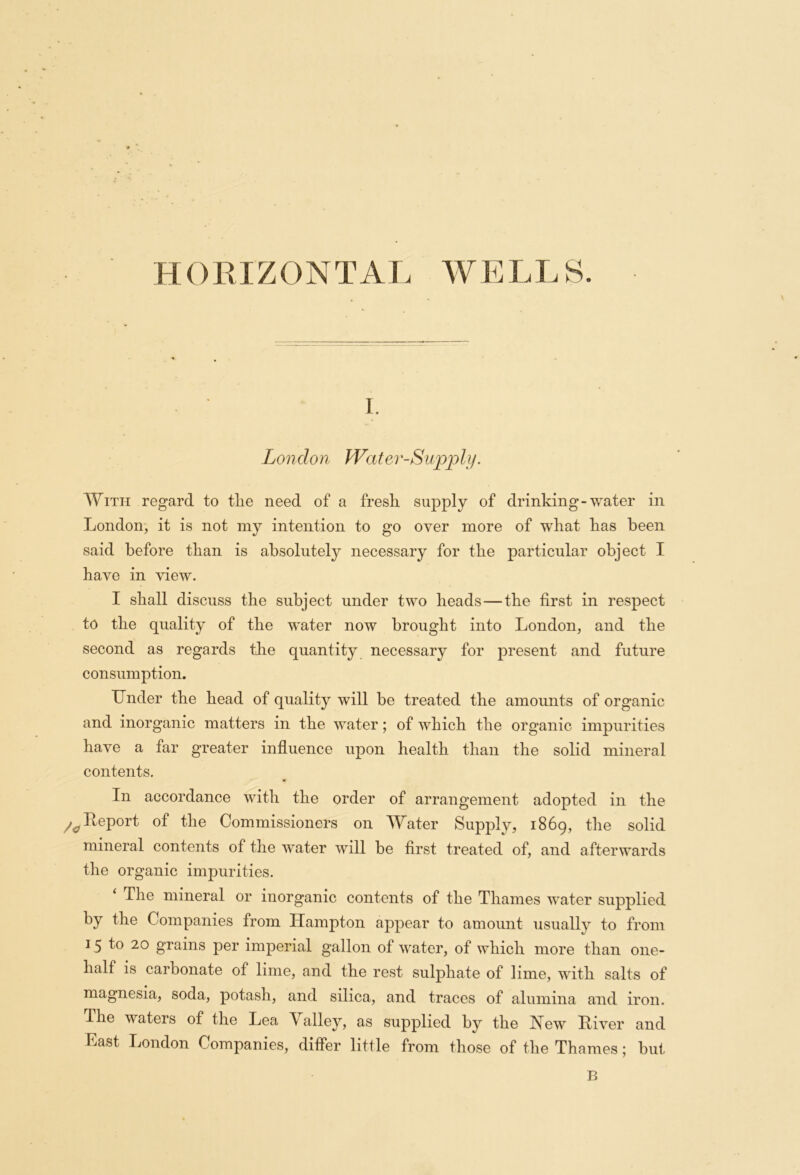 HORIZONTAL WELLS. i. London Water-Supply. With regard to tlie need of a fresh, supply of drinking-water in London, it is not my intention to go oyer more of what has been said before than is absolutely necessary for the particular object I have in view. I shall discuss the subject under two heads—the first in respect to the quality of the w^ater now brought into London, and the second as regards the quantity necessary for present and future consumption. Under the head of quality will be treated the amounts of organic and inorganic matters in the wrater; of which the organic impurities have a far greater influence upon health than the solid mineral contents. In accordance with the order of arrangement adopted in the /oReport of the Commissioners on Water Supply, 1869, the solid mineral contents of the water will be first treated of, and afterwards the organic impurities. The mineral or inorganic contents of the Thames water supplied by the Companies from Hampton appear to amount usually to from 15 to 20 grains per imperial gallon of wrater, of which more than one- half is carbonate of lime, and the rest sulphate of lime, with salts of magnesia, soda, potash, and silica, and traces of alumina and iron. The waters of the Lea Valley, as supplied by the Hew Liver and hast London Companies, differ little from those of the Thames; but B