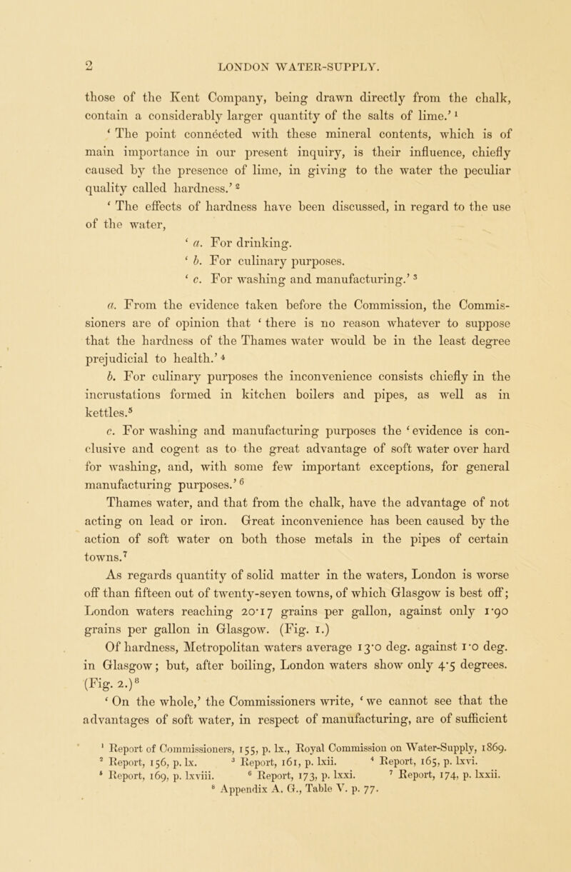 9 those of the Kent Company, being drawn directly from the chalk, contain a considerably larger quantity of the salts of lime/ 1 * The point connected with these mineral contents, which is of main importance in our present inquiry, is their influence, chiefly caused by the presence of lime, in giving to the water the peculiar quality called hardness/ 2 ‘ The effects of hardness have been discussed, in regard to the use of the water, ‘ a. For drinking. 1 b. For culinary purposes. ‘ c. For washing and manufacturing/ 3 a. From the evidence taken before the Commission, the Commis- sioners are of opinion that ‘ there is no reason whatever to suppose that the hardness of the Thames water would be in the least degree prejudicial to health/4 b. For culinary purposes the inconvenience consists chiefly in the incrustations formed in kitchen boilers and pipes, as well as in kettles.5 c. For washing and manufacturing purposes the ‘ evidence is con- clusive and cogent as to the great advantage of soft water over hard for washing, and, with some few important exceptions, for general manufacturing purposes/6 Thames water, and that from the chalk, have the advantage of not acting on lead or iron. Great inconvenience has been caused by the action of soft water on both those metals in the pipes of certain towns.7 As regards quantity of solid matter in the waters, London is worse off than fifteen out of twenty-seyen towns, of which Glasgow is best off; London waters reaching 20*17 grains per gallon, against only 1*90 grains per gallon in Glasgow. (Fig. 1.) Of hardness, Metropolitan waters average 13*0 deg. against i*o deg. in Glasgow; but, after boiling, London waters show only 4*5 degrees. (Fig. 2.)8 ‘ On the whole/ the Commissioners write, ‘ we cannot see that the advantages of soft water, in respect of manufacturing, are of sufficient 1 Report of Commissioners, 155, p. lx., Royal Commission on Water-Supply, 1869. 2 Report, 156, p. lx. 3 Report, 161, p. lxii. 4 Report, 165, p. lxvi. 4 Report, 169, p. lxviii. 6 Report, 173, p. lxxi. 7 Report, 174, p. lxxii.