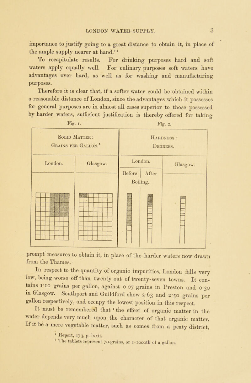 importance to justify going to a great distance to obtain it, in place of the ample supply nearer at hand.’1 To recapitulate results. For drinking purposes hard and soft waters apply equally well. For culinary purposes soft waters have advantages over hard, as well as for washing and manufacturing purposes. Therefore it is clear that, if a softer water could be obtained within a reasonable distance of London, since the advantages which it possesses for general purposes are in almost all cases superior to those possessed by harder waters, sufficient justification is thereby offered for taking Fig. i. Solid Matter : Grains per Gallon.1 London. W m it n Hi §j Glasgow. Fig. 2. 1 * ' Hardness Degrees. London. Before After Boiling. m Mi m 5355 Glasgow. M prompt measures to obtain it, in place of the harder waters now drawn from the Thames. In respect to the quantity of organic impurities, London falls very low, being worse off than twenty out of twenty-seven towns. It con- tains i-io grams per gallon, against 0 07 grains in Preston and 0-30 in Glasgow. Southport and Guildford show 2*63 and 2’50 grains per gallon respectively, and occupy the lowest position in this respect. It must be remembered that ‘ the effect of organic matter in the water depends very much upon the character of that organic matter. If it be a mere vegetable matter, such as comes from a peaty district, % V 1 Report, 173, p. lxxii. 2 The tablets represent 70.grains, or i-ioooth of a gallon.