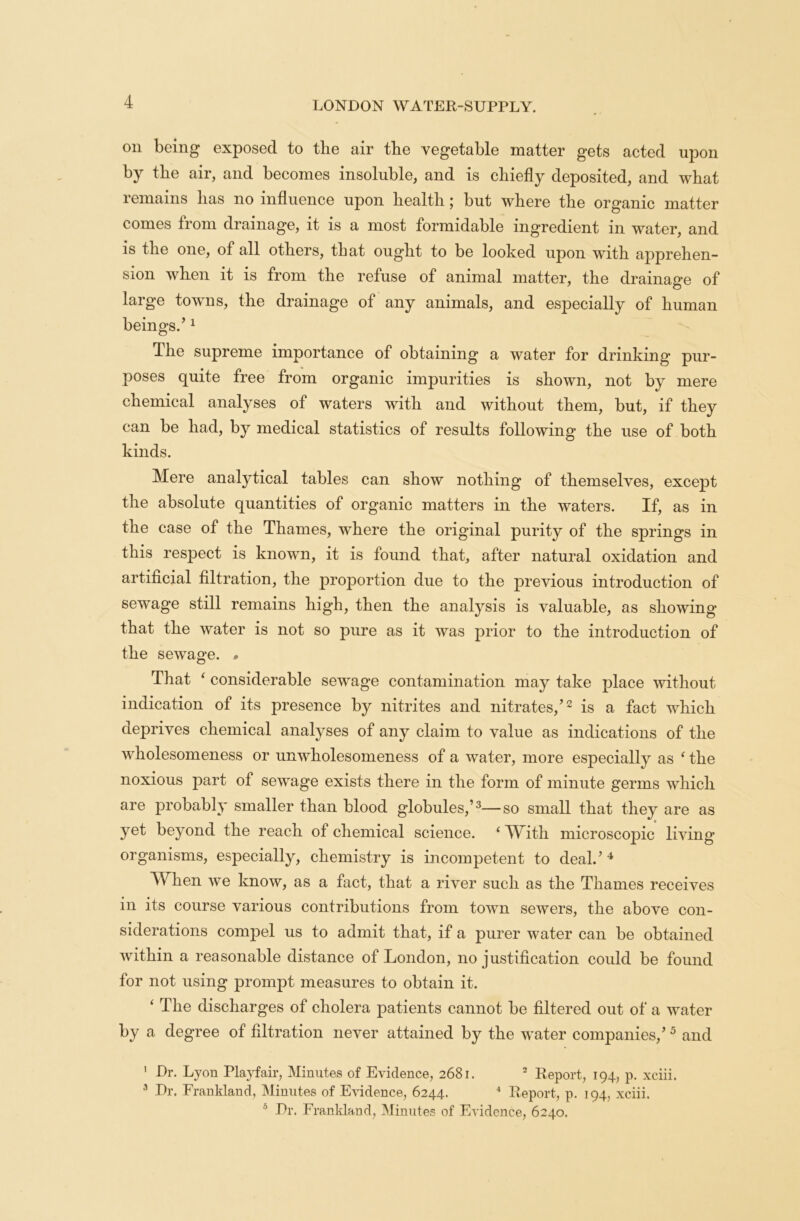 oil being exposed to the air the vegetable matter gets acted upon by the air, and becomes insoluble, and is chiefly deposited, and what remains has no influence upon health; but where the organic matter comes from drainage, it is a most formidable ingredient in water, and is the one, of all others, that ought to be looked upon with ajiprehen- sion when it is from the refuse of animal matter, the drainage of large towns, the drainage of any animals, and especially of human beings/ 1 The supreme importance of obtaining a water for drinking pur- poses quite free from organic impurities is shown, not by mere chemical analyses of waters with and without them, but, if they can be had, by medical statistics of results following the use of both kinds. Mere analytical tables can show nothing of themselves, except the absolute quantities of organic matters in the waters. If, as in the case of the Thames, where the original purity of the springs in this respect is known, it is found that, after natural oxidation and artificial filtration, the proportion due to the previous introduction of sewage still remains high, then the analysis is valuable, as showing that the water is not so pure as it was prior to the introduction of the sewage. # That ‘ considerable sewage contamination may take place without indication of its presence by nitrites and nitrates/2 is a fact which deprives chemical analyses of any claim to value as indications of the wholesomeness or unwholesomeness of a water, more especially as ‘ the noxious part of sewage exists there in the form of minute germs which are probably smaller than blood globules,’3—so small that they are as yet beyond the reach of chemical science. ‘With microscopic living organisms, especially, chemistry is incompetent to deal.’ 4 When we know, as a fact, that a river such as the Thames receives in its course various contributions from town sewers, the above con- siderations compel us to admit that, if a purer water can be obtained within a reasonable distance of London, no justification could be found for not using prompt measures to obtain it. ‘ The discharges of cholera patients cannot be filtered out of a water by a degree of filtration never attained by the water companies/ 3 and 1 Dr. Lyon Playfair, Minutes of Evidence, 2681. 2 Report, 194, p. xciii. 3 Dr. Frankland, Minutes of Evidence, 6244. 4 Report, p. 194, xciii. 5 Dr. Frankland, Minutes of Evidence, 6240.
