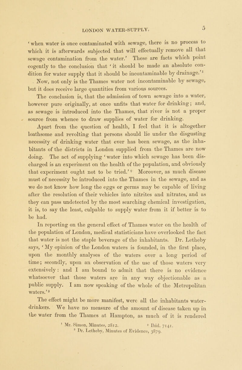 ‘ when water is once contaminated with sewage, there is no process to which it is afterwards subjected that will effectually remove all that sewage contamination from the water.’ These are facts which point cogently to the conclusion that ‘ it should be made an absolute con- dition for water supply that it should be incontaminable by drainage. 1 Now, not only is the Thames water not incontaminable by sewage, but it does receive large quantities from various sources. The conclusion is, that the admission of town sewage into a water, however pure originally, at once unfits that water for drinking; and, as sewage is introduced into the Thames, that river is not a proper source from whence to draw supplies of water for drinking. Apart from the question of health, I feel that it is altogether loathsome and revolting that persons should lie under the disgusting necessity of drinking water that ever has been sewage, as the inha- bitants of the districts in London supplied from the Thames are now doing. The act of supplying ‘ water into which sewage has been dis- charged is an experiment on the health of the population, and obviously that experiment ought not to be tried.’ 2 Moreover, as much disease must of necessity be introduced into the Thames in the sewage, and as we do not know how long the eggs or germs may be capable of living after the resolution of their vehicles into nitrites and nitrates, and as they can pass undetected by the most searching chemical investigation, it is, to say the least, culpable to supply water from it if better is to be had. In reporting on the general effect of Thames water on the health of the population of London, medical statisticians have overlooked the fact that water is not the staple beverage of the inhabitants. Dr. Letheby says, f My opinion of the London waters is founded, in the first place, upon the monthly analyses of the waters over a long period of time; secondly, upon an observation of the use of those waters very extensively: and I am bound to admit that there is no evidence whatsoever that those waters are in any way objectionable as a public supply. I am now speaking of the whole of the Metropolitan waters.’3 The effect might be more manifest, were all the inhabitants water- drinkers. We have no measure of the amount of disease taken up in the water from the Thames at Hampton, as much of it is rendered 1 Mr. Simon, Minutes, 2812. 2 Ibid. 7141. 1 Dr. Letheby, Minutes of Evidence, 3879.