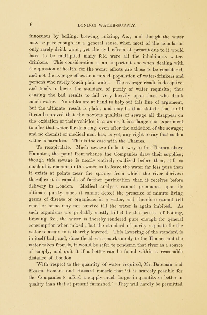 innocuous by boiling, brewing, mixing, &c.; and though the water may be pure enough, in a general sense, when most of the population only rarely drink water, yet the evil effects at present due to it would have to be multiplied many fold were all the inhabitants water- drinkers. This consideration is an important one when dealing with the question of health, for the worst effects are those to be considered, and not the average effect on a mixed population of water-drinkers and persons who rarely touch plain water. The average result is deceptive, and tends to lower the standard of purity of water requisite ; thus causing the bad results to fall very heavily upon those who drink much water. No tables are at hand to help out this line of argument, but the ultimate result is plain, and may be thus stated: that, until it can be proved that the noxious qualities of sewage all disappear on the oxidation of their vehicles in a water, it is a dangerous experiment to offer that water for drinking, even after the oxidation of the sewage; and no chemist or medical man has, as yet, any right to say that such a water is harmless. This is the case with the Thames. To recapitulate. Much sewage finds its way to the Thames above Hampton, the point from whence the Companies draw their supplies; though this sewage is nearly entirely oxidized before then, still so much of it remains in the water as to leave the water far less pure than it exists at points near the springs from which the river derives: therefore it is capable of further jmrification than it receives before delivery in London. Medical analysis cannot pronounce upon its ultimate purity, since it cannot detect the presence of minute living germs of disease or organisms in a water, and therefore cannot tell whether some may not survive till the water is again imbibed. As such organisms are probably mostly killed by the process of boiling, brewing, &c., the water is thereby rendered pure enough for general consumption when mixed ; but the standard of purity requisite for the water to attain to is thereby lowered. This lowering of the standard is in itself bad; and, since the above remarks apply to the Thames and the water taken from it, it would be safer to condemn that river as a source of supply, and quit it if a better can be found within a reasonable distance of London. With respect to the quantity of water required, Mr. Bateman and Messrs. Hemans and Hassard remark that ‘ it is scarcely possible for the Companies to afford a supply much larger in quantity or better in quality than that at present furnished.’ ‘ They will hardly be permitted