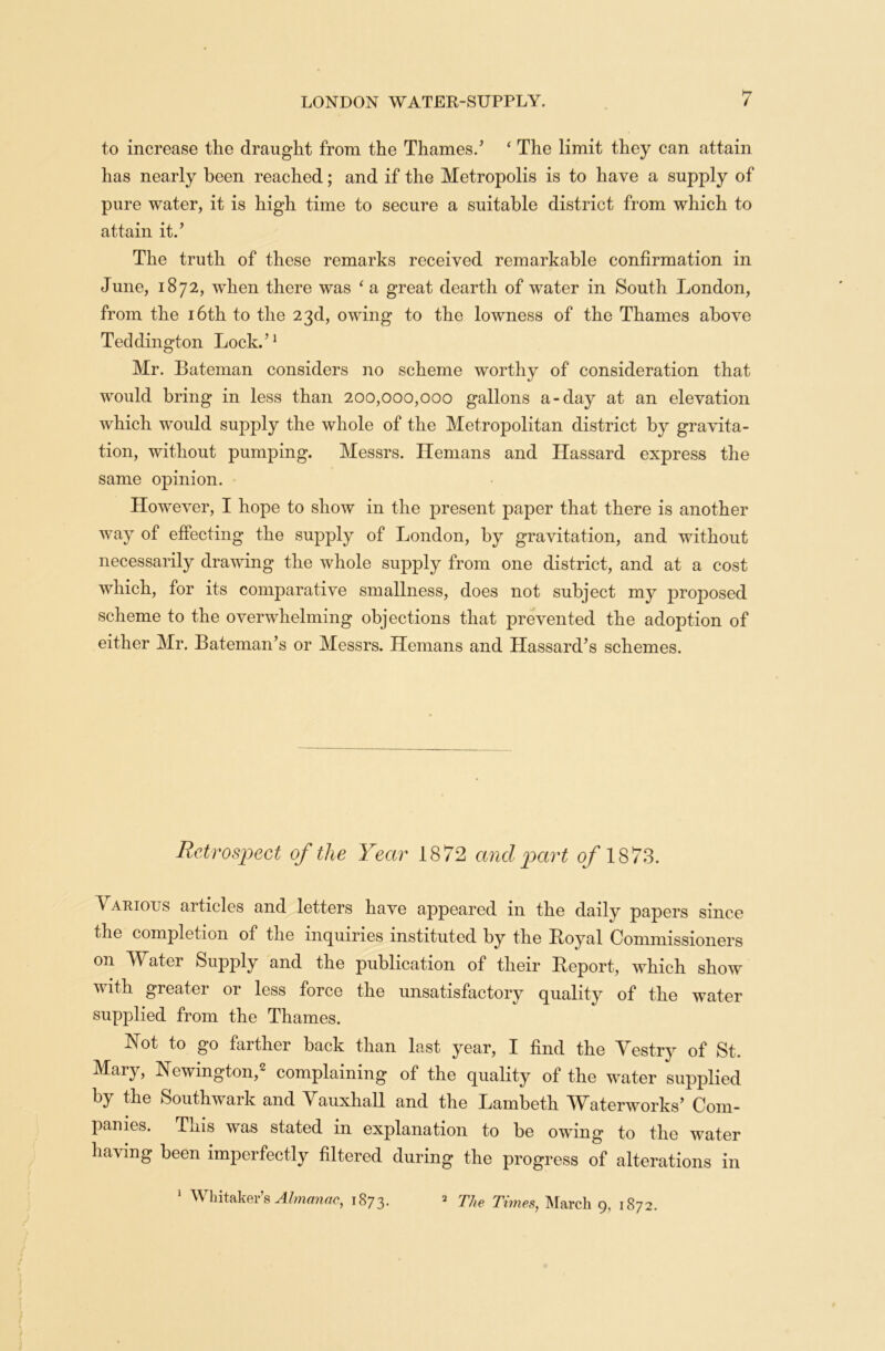 to increase the draught from the Thames/ ‘ The limit they can attain has nearly been reached; and if the Metropolis is to have a supply of pure water, it is high time to secure a suitable district from which to attain it/ The truth of these remarks received remarkable confirmation in June, 1872, when there was ‘ a great dearth of water in South London, from the 16th to the 23d, owing to the lowness of the Thames above Teddington Lock/1 Mr. Bateman considers no scheme worthy of consideration that would bring in less than 200,000,000 gallons a-day at an elevation which would supply the whole of the Metropolitan district by gravita- tion, without pumping. Messrs. Hemans and Hassard express the same opinion. However, I hope to show in the present paper that there is another way of effecting the supply of London, by gravitation, and without necessarily drawing the whole supply from one district, and at a cost which, for its comparative smallness, does not subject my proposed scheme to the overwhelming objections that prevented the adoption of either Mr. Bateman’s or Messrs. Hemans and Hassard’s schemes. Retrospect of the Year 1872 and part of 1873. Various articles and letters have appeared in the daily papers since the completion of the inquiries instituted by the Royal Commissioners on Water Supply and the publication of their Report, which show with greater or less force the unsatisfactory quality of the water supplied from the Thames. Not to go farther back than last year, I find the Vestry of St. Mary, Newington,2 complaining of the quality of the water supplied by the Southwark and Vauxhall and the Lambeth Waterworks’ Com- panies. This was stated in explanation to be owing to the water having been imperfectly filtered during the progress of alterations in 1 Whitaker’s Almanac^ 1873. 2 The Times, March 9, 1872.