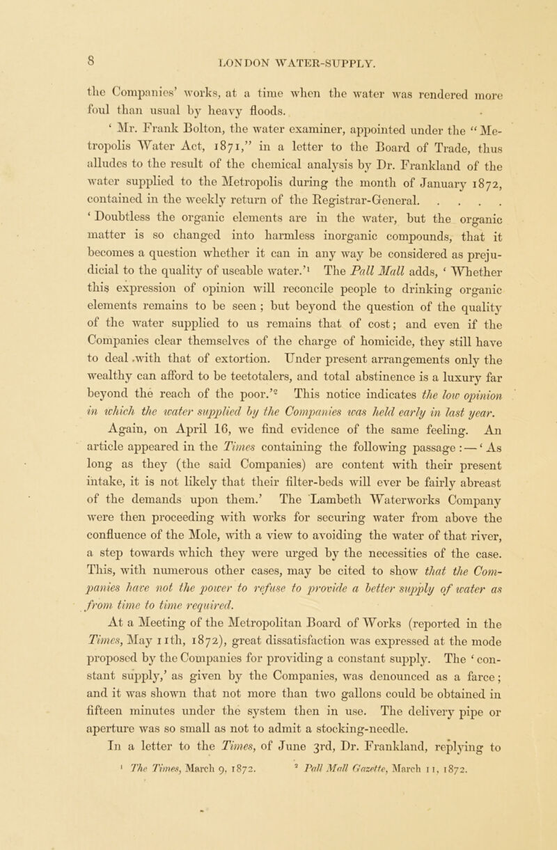 the Companies’ works, at a time when the water was rendered more foul than usual by heavy floods. ‘ Mr. Frank Bolton, the water examiner, appointed under the “ Me- tropolis Water Act, 1871,” in a letter to the Board of Trade, thus alludes to the result of the chemical analysis by Dr. Frankland of the water supplied to the Metropolis during the month of January 1872, contained in the weekly return of the Registrar-General ‘ Doubtless the organic elements are in the water, but the organic matter is so changed into harmless inorganic compounds, that it becomes a question whether it can in any way be considered as preju- dicial to the quality of useable water.’1 The Pall Mall adds, ‘ Whether this expression of opinion will reconcile people to drinking organic elements remains to be seen ; but beyond the question of the quality of the water supplied to us remains that of cost; and even if the Companies clear themselves of the charge of homicide, they still have to deal .with that of extortion. Under present arrangements only the wealthy can afford to be teetotalers, and total abstinence is a luxury far beyond the reach of the poor.’2 This notice indicates the low opinion in which the water supplied by the Companies was held early in last year. Again, on April 16, we find evidence of the same feeling. An article appeared in the Times containing the following passage : —‘As long as they (the said Companies) are content with their present intake, it is not likely that their filter-beds will ever be fairly abreast of the demands upon them.’ The Lambeth Waterworks Company were then proceeding with works for securing water from above the confluence of the Mole, with a view to avoiding the water of that river, a step towards which they were urged by the necessities of the case. This, with numerous other cases, may be cited to show that the Com- panies have not the power to refuse to provide a better supply of water as from time to time required. At a Meeting of the Metropolitan Board of Works (reported in the Times, May nth, 1872), great dissatisfaction was expressed at the mode proposed by the Companies for providing a constant supply. The ‘ con- stant supply,’ as given by the Companies, was denounced as a farce; and it was shown that not more than two gallons could be obtained in fifteen minutes under the system then in use. The delivery pipe or aperture was so small as not to admit a stocking-needle. In a letter to the Times, of June 3rd, Dr. Frankland, replying to 1 The Times, March 9, 1872. 2 Pall Mall Gazette, March 11, 1872.