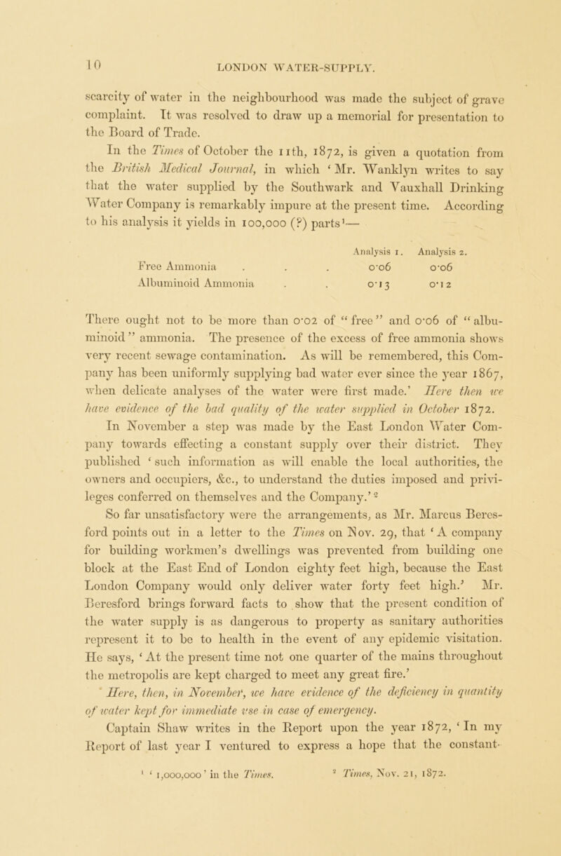 scarcity of water in the neighbourhood was made the subject of grave complaint. It was resolved to draw up a memorial for presentation to the Board of Trade. In the Times of October the nth, 1872, is given a quotation from the British Medical Journal, in which 4 Mr. Wanklyn writes to say that the water supplied by the Southwark and Yauxhall Drinking Water Company is remarkably impure at the present time. According to his analysis it yields in 100,000 (p) parts1— Analysis 1. Analysis 2. Free Ammonia . . . cro6 0*06 Albuminoid Ammonia . . 0*13 0*12 There ought not to be more than o-02 of “free” and crob of “albu- minoid” ammonia. The presence of the excess of free ammonia shows very recent sewage contamination. As will be remembered, this Com- pany has been uniformly supplying bad water ever since the }rear 1867, when delicate analyses of the water were first made.’ Here then ice have evidence of the bad quality of the water supplied in October 1872. In November a step was made by the East London Water Com- pany towards effecting a constant supply over their district. They published ‘ such information as will enable the local authorities, the owners and occupiers, &c., to understand the duties imposed and privi- leges conferred on themselves and the Company.’2 So far unsatisfactory were the arrangements, as Mr. Marcus Beres- ford points out in a letter to the Times on !Nov. 29, that ‘A company for building workmen’s dwellings was prevented from building one block at the East End of London eighty feet high, because the East London Company would only deliver water forty feet high.’ Mr. Beresford brings forward facts to show that the present condition of the water supply is as dangerous to property as sanitary authorities represent it to be to health in the event of any epidemic visitation. He says, ‘ At the present time not one quarter of the mains throughout the metropolis are kept charged to meet any great fire.’ Here, then, in November, ice have evidence of the deficiency in quantity of water kept for immediate use in case of emergency. Captain Shaw writes in the Deport upon the year 1872, ‘In my Deport of last year I ventured to express a hope that the constant- 1 ‘ 1,000,000 ’ in tlie Times. 2 Times, Nov. 21, 1872.
