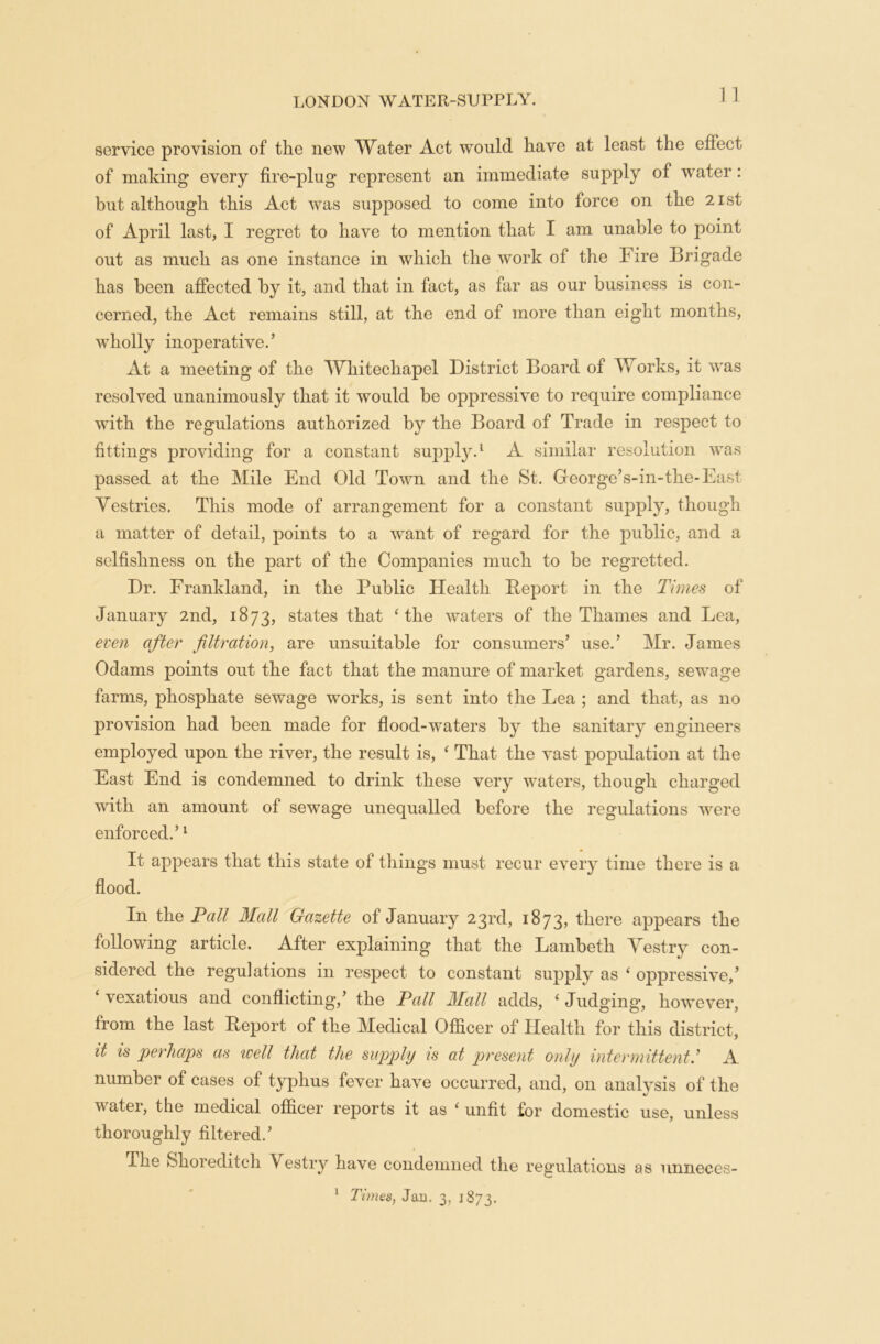 1] service provision of the new Water Act would have at least the effect of making every fire-plug represent an immediate supply of wrater: but although this Act wras supposed to come into force on the 21st of April last, I regret to have to mention that I am unable to point out as much as one instance in which the work of the Fire Brigade has been affected by it, and that in fact, as far as our business is con- cerned, the Act remains still, at the end of more than eight months, wholly inoperative.’ At a meeting of the Whitechapel District Board of Works, it was resolved unanimously that it would be oppressive to require compliance with the regulations authorized by the Board of Trade in respect to fittings providing for a constant supply.1 A similar resolution was passed at the Mile End Old Town and the St. George’s-in-the-East Vestries. This mode of arrangement for a constant supply, though a matter of detail, points to a w~ant of regard for the public, and a selfishness on the part of the Companies much to be regretted. Dr. Frankland, in the Public Health Beport in the Times of January 2nd, 1873, states that ‘ the waters of the Thames and Lea, even after filtration, are unsuitable for consumers’ use.’ Mr. James Odams points out the fact that the manure of market gardens, sewage farms, phosphate sewage works, is sent into the Lea ; and that, as no provision had been made for flood-waters by the sanitary engineers employed upon the river, the result is, ‘ That the vast population at the East End is condemned to drink these very wraters, though charged with an amount of sewage unequalled before the regulations were enforced.’1 It appears that this state of things must recur every time there is a flood. In the Fall Mall Gazette of January 23rd, 1873, there appears the following article. After explaining that the Lambeth Vestry con- sidered the regulations in respect to constant supply as ‘ oppressive,’ ‘ vexatious and conflicting,’ the Pall Mall adds, ‘ Judging, however, from the last Beport of the Medical Officer of Health for this district, it is perhaps as well that the supply is at present only intermittent: A number of cases of typhus fever have occurred, and, on analysis of the water, the medical officer reports it as ‘ unfit for domestic use, unless thoroughly filtered.’ The Shoreditch Vestry have condemned the regulations as unneces- 1