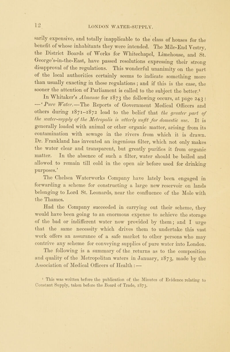 sarily expensive, and totally inapplicable to the class of houses for the benefit of whose inhabitants they were intended. The Mile-End Vestry, the District Boards of AVorks for TVffiitechapel, Limehouse, and St. Geoige s-m-the-East, have passed resolutions expressing their strong disapproval of the regulations. This wonderful unanimity on the part of the local authorities certainly seems to indicate something more than usually exacting in these regulations ; and if this is the case, the sooner the attention of Parliament is called to the subject the better.1 In Whitaker’s Almanac for 1873 the following occurs, at page 243 : — ‘ Pure Water.—The Reports of Government Medical Officers and others during 1871-1872 lead to the belief that the greater part of the water-supply 0/ the Metropolis is utterly unfit for domestic use. It is generally loaded with animal or other organic matter, arising from its contamination with sewage in the rivers from which it is drawn. Dr. Frankland has invented an ingenious filter, which not only makes the water clear and transparent, but greatly purifies it from organic matter. In the absence of such a filter, water should be boiled and allowed to remain till cold in the open air before used for drinking purposes.’ The Chelsea Waterworks Company have lately been engaged in forwarding a scheme for constructing a large new reservoir on lands belonging to Lord St. Leonards, near the confluence of the Mole with the Thames. Had the Company succeeded in carrying out their scheme, they would have been going to an enormous expense to achieve the storage of the bad or indifferent water now provided by them; and I urge that the same necessity which drives them to undertake this vast work offers an assurance of a safe market to other persons who may contrive any scheme for conveying supplies of pure water into London. The following is a summary of the returns as to the composition and quality of the Metropolitan waters in January, 1873, made by the Association of Medical Officers of Health : — 1 This was written before the publication of the Minutes of Evidence relating to Constant Supply, taken before the Board of Trade, 1873.