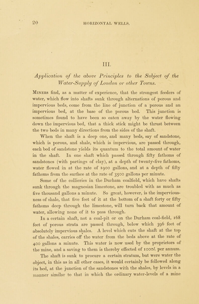 III. Application of the above Principles to the Subject of the Water-Supply of London or other Towns. Miners find, as a matter of exjierience, that the strongest feeders of water, which flow into shafts sunk through alternations of porous and impervious beds, come from the line of junction of a porous and an impervious bed, at the base of the porous bed. This junction is sometimes found to have been so eaten away by the water flowing down the impervious bed, that a thick stick might be thrust between the two beds in many directions from the sides of the shaft. When the shaft is a deep one, and many beds, say of sandstone, which is porous, and shale, which is impervious, are passed through, each bed of sandstone yields its quantum to the total amount of water in the shaft. In one shaft which passed through fifty fathoms of sandstones (with partings of clay), at a depth of twenty-five fathoms, water flowed in at the rate of 1900 gallons, and at a depth of fifty fathoms from the surface at the rate of 3500 gallons per minute. Some of the collieries in the Durham coalfield, which have shafts sunk through the magnesian limestone, are troubled with as much as five thousand gallons a minute. So great, however, is the impervious- ness of shale, that five feet of it at the bottom of a shaft forty or fifty fathoms deep through the limestone, will turn back that amount of water, allowing none of it to pass through. In a certain shaft, not a coal-pit or on the Durham coal-field, 168 feet of porous strata are passed through, below which 396 feet of absolutely impervious shales. A level which cuts the shaft at the top of the shales, carries off the water from the beds above at the rate of 400 gallons a minute. This water is now used by the proprietors of the mine, and a saving to them is thereby effected of 1000/. per annum. The shaft is sunk to procure a certain stratum, but were water the object, in this as in all other cases, it would certainly be followed along its bed, at the junction of the sandstones with the shales, by levels in a manner similar to that in which the ordinary water-levels of a mine