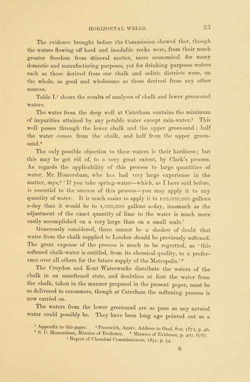 The evidence brought before the Commission showed that, though the waters flowing off hard and insoluble rocks were, from their much greater freedom from ifuneral matter, more economical for many domestic and manufacturing purposes, yet for drinking purposes waters such as those derived from our chalk and oolitic districts were, on the whole, as good and wholesome as those derived from any other sources. Table I.1 shows the results of analyses of chalk and lower greensand waters. The water from the deep well at Caterham contains the minimum of impurities attained by any potable water except rain-water.2 This well passes through the lower chalk and the upper greensand ; half the water comes from the chalk, and half from the upper green- sand.3 The only possible objection to these waters is their hardness; but this ma}r be got rid of, to a very great extent, by Clark’s process. As regards the applicability of this process to large quantities of water, Mr. Homersham, who has had very large experience in the matter, says,4 4 If you take spring-water—which, as I have said before, is essential to the success of this process—you may apply it to any quantity of water. It is much easier to apply it to 100,000,000 gallons a-day than it would be to 1,000,000 gallons a-day, inasmuch as the adjustment of the exact quantity of lime to the water is much more easily accomplished on a very large than on a small scaled Generously considered, there cannot be a shadow of doubt that water from the chalk supplied to London should be previously softened. The great expense of the process is much to be regretted, as 4 this softened chalk-water is entitled, from its chemical quality, to a prefer- ence over all others for the future supply of the Metropolis.’ 5 The Croydon and Kent Waterworks distribute the waters of the chalk in an unsoftened state, and doubtless at first the water from the chalk, taken in the manner proposed in the present paper, must be so delivered to consumers, though at Caterham the softening process is now carried on. The wateis from the lower greensand are as pure as any natural water could possibly be. They have been long ago pointed out as a ' Appendix to this paper. 2 Prestwich, Anniv. Address to Geol. Soc. 1872, p. 46, 3 S. C. Homersham, Minutes of Evidence. 4 Minutes of Evidence, p. 407, 6787. J Report of Chemical Commissioners, 1851, p. 54. E
