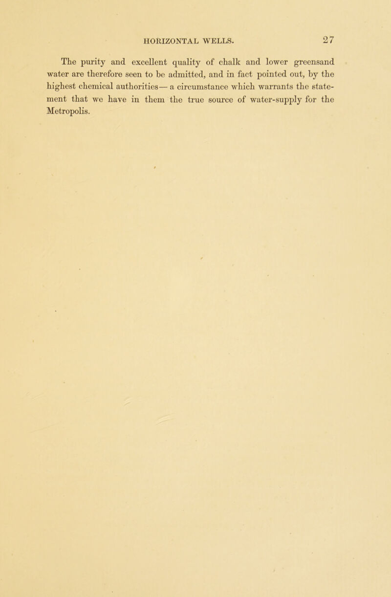The purity and excellent quality of chalk and lower greensand water are therefore seen to be admitted, and in fact pointed out, by the highest chemical authorities—a circumstance which warrants the state- ment that we have in them the true source of water-supply for the Metropolis.
