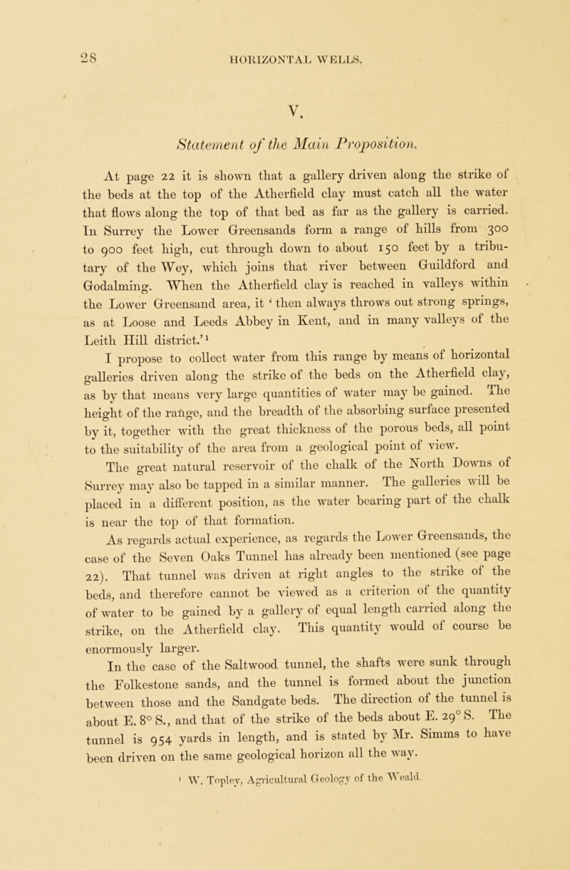 Statement of the Main Proposition. At page 22 it is shown that a gallery driven along the strike ol the beds at the top of the Atherfield clay must catch all the water that flows along the top of that bed as far as the gallery is carried. In Surrey the Lower Greensands form a range of hills from 300 to 900 feet high, cut through down to about 150 feet by a tribu- tary of the Wey, which joins that river between Guildford and Godaiming. When the Atherfield clay is reached in valleys within the Lower Greensand area, it ‘ then always throws out strong springs, as at Loose and Leeds Abbey in Kent, and in many valleys of the Leith Hill district.’1 I propose to collect water from this range by means ol horizontal galleries driven alon^ the strike ol the beds 011 the Atherfield clay, as by that means very large quantities of water may be gained, ^he height of the raime, and the breadth of the absorbing surface presented by it, together with the great thickness of the porous beds, all point to the suitability of the area from a geological point of view. The great natural reservoir of the chalk of the North Downs of Surrey may also be tapped in a similar manner. The galleries will be placed in a different position, as the water bearing part of the chalk is near the top of that formation. As regards actual experience, as regards the Lower Greensands, the case of the Seven Oaks Tunnel has already been mentioned (see page 22). That tunnel was driven at right angles to the strike of the beds, and therefore cannot be viewed as a criterion of the quantity of water to be gained by a gallery of equal length carried along the strike, on the Atherfield clay. This quantity would of course be enormously larger. In the case of the Saltwood tunnel, the shafts were sunk through the Folkestone sands, and the tunnel is formed about the junction between those and the Sandgate beds. The direction of the tunnel is about E. 8° S., and that of the strike of the beds about E. 290 S. The tunnel is 954 yards in length, and is stated by Mr. Simms to have been driven on the same geological horizon all the way. > W. Toplcy, Agricultural Geology of the Weald.