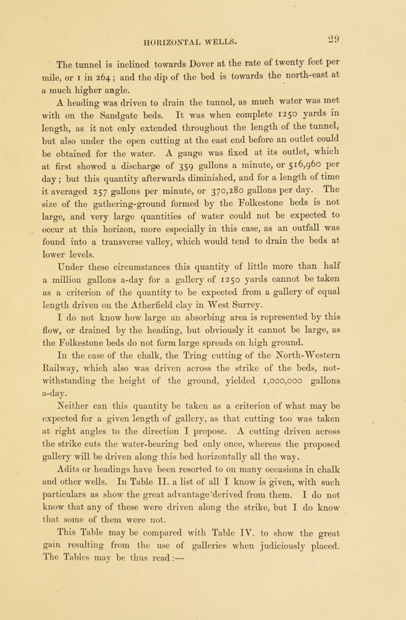 The tunnel is inclined towards Dover at the rate of twenty feet per mile, or i in 264; and the dip of the bed is towards the north-east at a much higher angle. A heading was driven to drain the tunnel, as much water was met with on the Sandgate beds. It was when complete 1250 yards in length, as it not only extended throughout the length of the tunnel, but also under the open cutting at the east end before an outlet could be obtained for the water. A gauge was fixed at its outlet, which at first showed a discharge of 359 gallons a minute, or 516,960 per day; but this quantity afterwards diminished, and for a length of time it averaged 257 gallons per minute, or 370,280 gallons per day. The size of the gathering-ground formed by the Folkestone beds is not large, and very large quantities of water could not be expected to occur at this horizon, more especially in this case, as an outfall was found into a transverse valley, w'hich would tend to drain the beds at lower levels. Under these circumstances this quantity of little more than half a million gallons a-day for a gallery of 1250 yards cannot be taken as a criterion of the quantity to be expected from a gallery of equal length driven on the Atherfield clay in West Surrey. I do not know how large an absorbing area is represented by this flow, or drained by the heading, but obviously it cannot be large, as the Folkestone beds do not form large spreads on high ground. In the case of the chalk, the Tring cutting of the North-Western Railway, which also was driven across the strike of the beds, not- withstanding the height of the ground, yielded 1,000,000 gallons a-day. Neither can this quantity be taken as a criterion of what may be expected for a given length of gallery, as that cutting too was taken at right angles to the direction I propose. A cutting driven across the strike cuts the water-bearing* bed only once, whereas the proposed gallery will be driven along this bed horizontally all the way. Adits or headings have been resorted to on many occasions in chalk and other wells. In Table II. a list of all I know is given, with such particulars as show the great advantage’derived from them. I do not know that any of these were driven along the strike, but I do know that some of them were not. This Table may be compared with Table IV. to show the great gain resulting from the use of galleries when judiciously placed. The Tables may be thus read:—