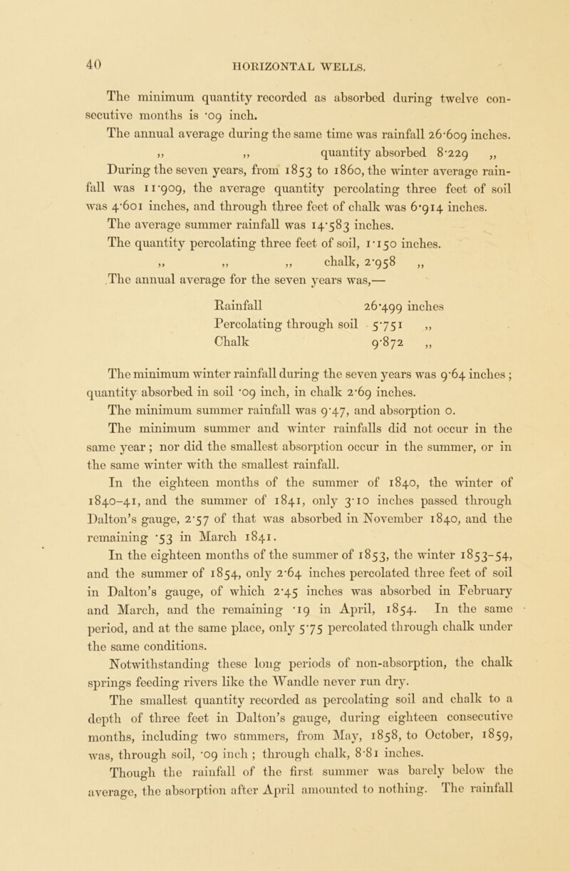 The minimum quantity recorded as absorbed during twelve con- secutive months is *09 inch. The annual average during the same time was rainfall 26*609 inches. „ „ quantity absorbed 8*229 » During the seven years, from 1853 1° x86o, the winter average rain- fall was 11*909, the average quantity percolating three feet of soil was 4*601 inches, and through three feet of chalk was 6*914 inches. The average summer rainfall was 14*583 inches. The quantity percolating three feet of soil, 1*150 inches. ,3 „ „ chalk, 2*958 „ .The annual average for the seven years was,— Rainfall 26*499 inches Percolating through soil 5*751 ,, Chalk 9*872 ,, The minimum winter rainfall during the seven years was 9*64 inches ; quantity absorbed in soil *09 inch, in chalk 2*69 inches. The minimum summer rainfall was 9*47, and absorption o. The minimum summer and winter rainfalls did not occur in the same year ; nor did the smallest absorption occur in the summer, or in the same winter with the smallest rainfall. In the eighteen months of the summer of 1840, the winter of 1840-41, and the summer of 1841, only 3*10 inches passed through Dalton’s gauge, 2*57 of that was absorbed in November 1840, and the remaining *53 in March 1841. In the eighteen months of the summer of 1853, the winter 1853-54, and the summer of 1854, only 2*64 inches percolated three feet of soil in Dalton’s gauge, of which 2*45 inches was absorbed in February and March, and the remaining *19 in April, 1854. In the same • period, and at the same place, only 5*75 percolated through chalk under the same conditions. Notwithstanding these long periods of non-absorption, the chalk springs feeding rivers like the Wandle never run dry. The smallest quantity recorded as percolating soil and chalk to a depth of three feet in Dalton’s gauge, during eighteen consecutive months, including two summers, from May, 1858, to October, 1859, was, through soil, *09 inch ; through chalk, 8*81 inches. Though the rainfall of the first summer was barely below the average, the absorption after April amounted to nothing. The rainfall