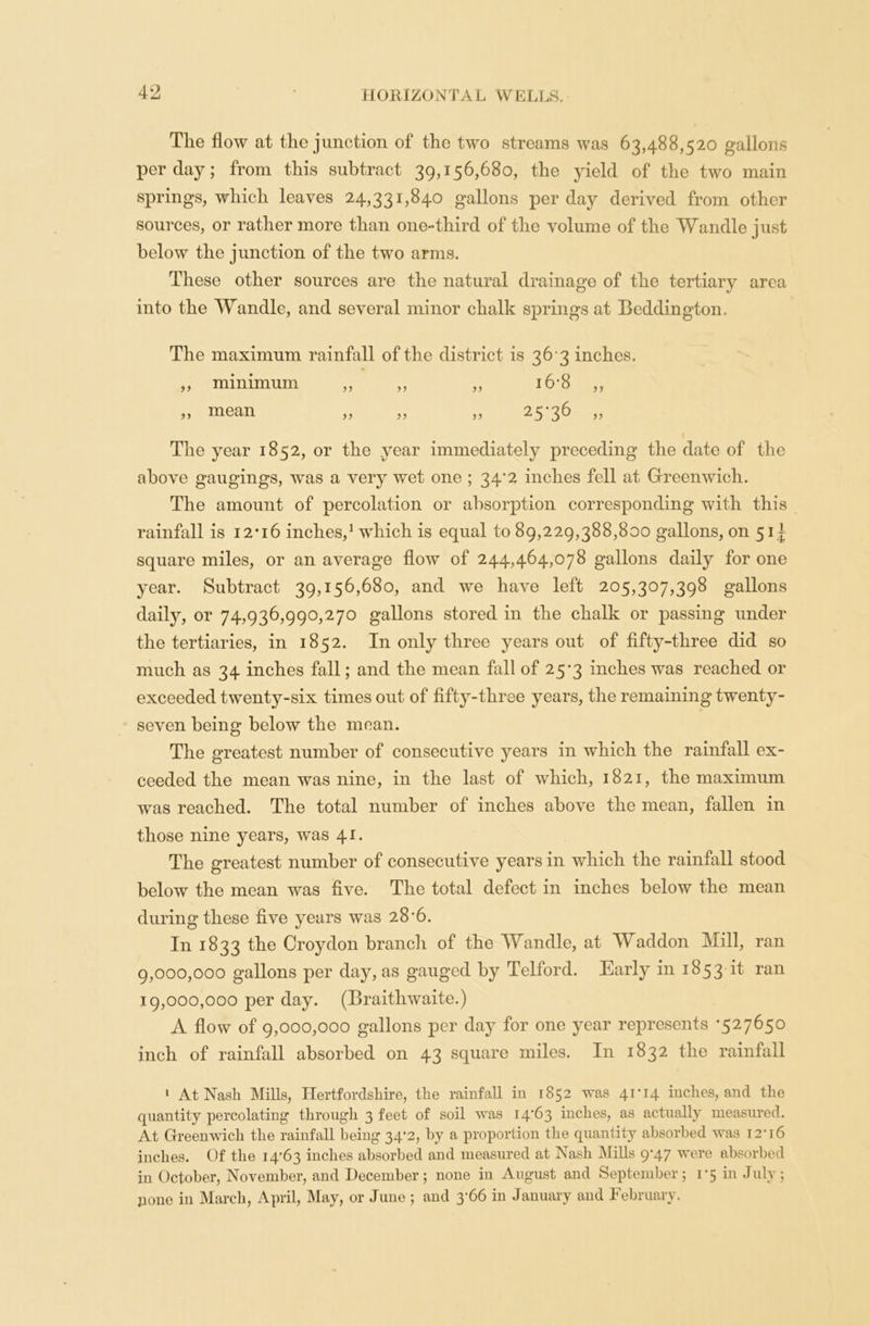 The flow at the junction of the two streams was 63,488,520 gallons per day; from this subtract 39,156,680, the yield of the two main springs, which leaves 24,331,840 gallons per day derived from other sources, or rather more than one-third of the volume of the Wandle just below the junction of the two arms. These other sources are the natural drainage of the tertiary area into the Wandle, and several minor chalk springs at Beddington, The maximum rainfall of the district is 36 3 inches. ,, minimum ,, ,, ,, 16*8 ,, ,, mean ,, ,, ,, 253^ >> The year 1852, or the year immediately preceding the date of the above gaugings, was a very wet one ; 34*2 inches fell at Greenwich. The amount of percolation or absorption corresponding with this rainfall is 12*16 inches,1 which is equal to 89,229,388,800 gallons, on 5 ii square miles, or an average flow of 244,464,078 gallons daily for one year. Subtract 39,156,680, and we have left 205,307,398 gallons daily, or 74,936,990,270 gallons stored in the chalk or passing under the tertiaries, in 1852. In only three years out of fifty-three did so much as 34 inches fall; and the mean fall of 25*3 inches was reached or exceeded twenty-six times out of fifty-three years, the remaining twenty- seven being below the mean. The greatest number of consecutive years in which the rainfall ex- ceeded the mean was nine, in the last of which, 1821, the maximum was reached. The total number of inches above the mean, fallen in those nine years, was 41. The greatest number of consecutive years in which the rainfall stood below the mean was five. The total defect in inches below the mean during these five years was 28*6. In 1833 the Croydon branch of the Wandle, at Waddon Mill, ran 9.000. 000 gallons per day, as gauged by Telford. Early in 1853 it ran 19.000. 000 per day. (Braithwaite.) A flow of 9,000,000 gallons per day for one year represents *527650 inch of rainfall absorbed on 43 square miles. In 1832 the rainfall 1 At Nash Mills, Hertfordshire, the rainfall in 1852 was 41*14 inches, and the quantity percolating* through 3 feet of soil was 14*63 inches, as actually measured. At Greenwich the rainfall being 34*2, by a proportion the quantity absorbed was 12*16 inches. Of the 14*63 inches absorbed and measured at Nash Mills 9*47 were absorbed in October, November, and December; none in August and September; 1*5 in July; pone in March, April, May, or June ; and 3*66 in January and February.