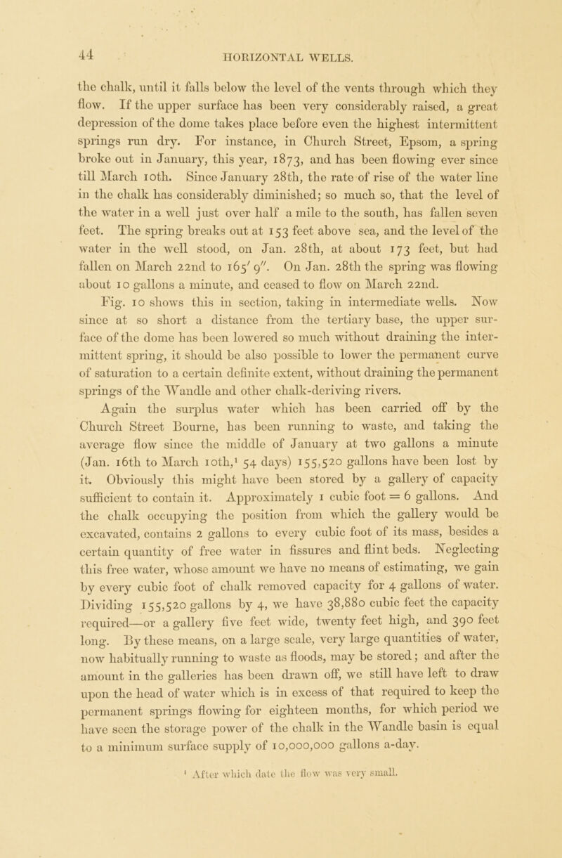 tlie chalk, until it falls below the level of the vents through which they flow. If the upper surface has been very considerably raised, a great depression of the dome takes place before even the highest intermittent springs run dry. For instance, in Church Street, Epsom, a spring broke out in January, this year, 1873, and has been flowing ever since till March 10th. Since January 28th, the rate of rise of the water line in the chalk has considerably diminished; so much so, that the level of the water in a well just over half a mile to the south, has fallen seven feet. The spring breaks out at 153 feet above sea, and the level of the water in the well stood, on Jan. 28th, at about 173 feet, but had fallen on March 22nd to i65/ 9. On Jan. 28th the spring was flowing about 10 gallons a minute, and ceased to flow on March 22nd. Fig. 10 shows this in section, taking in intermediate wells. Now since at so short a distance from the tertiary base, the upper sur- face of the dome has been lowered so much without draining the inter- mittent spring, it should be also possible to lower the permanent curve of saturation to a certain definite extent, without draining the permanent springs of the Wandle and other chalk-deriving rivers. Again the surplus water which has been carried off by the Church Street Bourne, has been running to waste, and taking the average flow since the middle of January at two gallons a minute (Jan. 16th to March iotli,1 54 days) 155,520 gallons have been lost by it. Obviously this might have been stored by a gallery of capacity sufficient to contain it. Approximately 1 cubic foot = 6 gallons. And the chalk occupying the position from which the gallery would be excavated, contains 2 gallons to every cubic foot of its mass, besides a certain quantity of free water in fissures and flint beds. Neglecting this free water, whose amount we have no means of estimating, we gain by every cubic foot of chalk removed capacity for 4 gallons ot water. Dividing 155,520 gallons by 4, we have 38,880 cubic feet the capacity required—or a gallery five feet wide, twenty feet high, and 39° fe©t long. By these means, on a large scale, very large quantities of water, now habitually running to waste as floods, may be stored; and after the amount in the galleries has been drawn off, we still have left to draw upon the head of water which is in excess of that required to keep the permanent springs flowing for eighteen months, for which period we have seen the storage power of the chalk in the Wandle basin is equal to a minimum surface supply of 10,000,000 gallons a-day. 1 After which date tlie flow was very small.