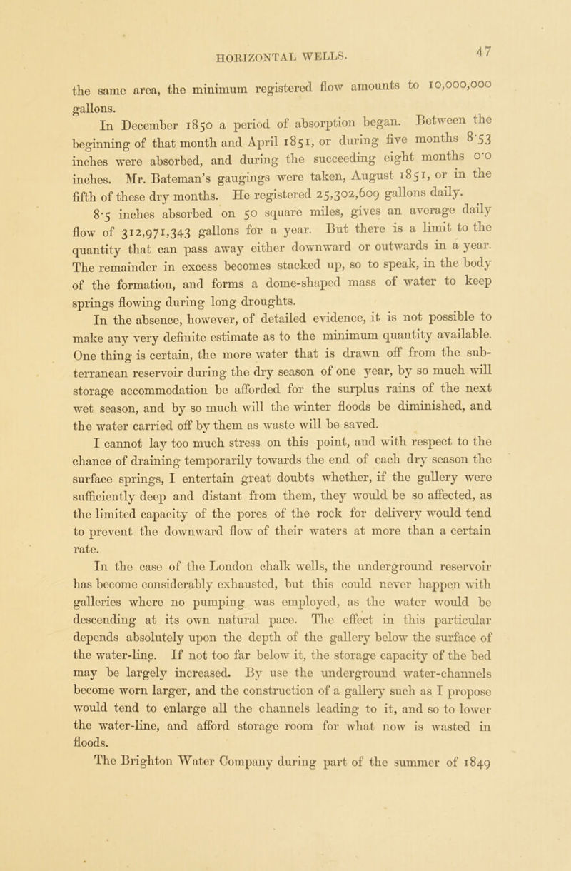 the same area, the minimum registered flow amounts to 10,000,000 gallons. In December 1850 a period of* absorption began, between the beginning of that month and April 1851, or during five months 8-53 inches were absorbed, and during the succeeding eight months o o inches. Mr. Bateman’s gaugings were taken, August 1851, or in the fifth of these dry months. He registered 25,302,609 gallons daily. 8*5 inches absorbed on 5° square miles, gives an average dail} flow of 312,971,343 gallons for a year. But there is a limit to the quantity that can pass away either downward or outwards in a year. The remainder in excess becomes stacked up, so to speak, in tno body of the formation, and forms a dome-shaped mass of water to keep springs flowing during long droughts. In the absence, however, of detailed evidence, it is not possible to make any very definite estimate as to the minimum quantity a’s ailable. One thing is certain, the more water that is drawn off from the sub- terranean reservoir during the dry season of one year, by so much will storage accommodation be afforded for the surplus rains of the next wet season, and by so much will the winter floods be diminished, and the water carried off by them as waste will be saved. I cannot lay too much stress on this point, and with respect to the chance of draining temporarily towards the end of each dry season the surface springs, I entertain great doubts whether, if the gallery were sufficiently deep and distant from them, they would be so affected, as the limited capacity of the pores of the rock for delivery would tend to prevent the downward flow of their waters at more than a certain rate. In the case of the London chalk wells, the underground reservoir has become considerably exhausted, but this could never happen with galleries where no pumping was employed, as the water would be descending at its own natural pace. The effect in this particular depends absolutely upon the depth of the gallery below the surface of the water-line. If not too far below it, the storage capacity of the bed may be largely increased. By use the underground water-channels become worn larger, and the construction of a gallery such as I propose would tend to enlarge all the channels leading to it, and so to lower the water-line, and afford storage room for what now is wasted in floods. The Brighton Water Company during part of the summer of 1849