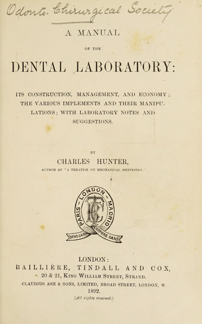 (Vcitru/Co • ScCcoty A MANUAL OF THE DENTAL LABORATORY: ITS CONSTRUCTION, MANAGEMENT, AND ECONOMY ; THE VARIOUS IMPLEMENTS AND THEIR MANIPU- LATIONS ; WITH LABORATORY NOTES AND SUGGESTIONS. BY CHARLES HUNTER, AUTHOR OK ‘A TREATISE OS MECHANICAL DENTISTRY.’ LONDON: 15AILL1ERE, TINDALL AND COX, ' 20 & 21, King William Street, Strand. CLAUDIUS ASH & SONS, LIMITED, BROAD STREET, LONDON, \V. 1892. [All riff fits reserved.]
