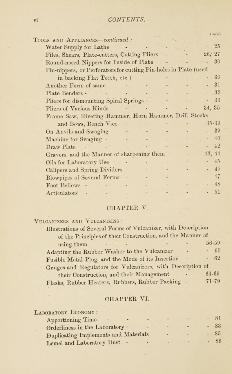 PAGE Tools and Appliances—continued : Water Supply for Lathe - - - - - 25 Files, Shears, Plate-cutters, Cutting Pliers - - 26,' 27 Round-nosed Nippers for Inside of Plate - - - 30 Pin-nippers, or Perforators for cutting Pin-holes in Plate (used in backing Flat Tettb, etc.) - - - - 30 Another Form of same - - - - - 31 Plate Benders - - - - - - - 32 Pliers for dismounting Spiral Springs - - - - 33 Pliers of Various Kinds .... 34, 35 Frame Saw, Riveting Hammer, Horn Hammer, Drill Stocks and Bows, Bench Vice - 35-39 On Anvils and Swaging - - - - - 39 Machine for Swaging - - - - - - 40 Draw Plate - • - - - * - 42 Gravers, and the Manner of tharpening them - 43, 44 Oils for Laboratory Use - - - - -45 Calipers and Spring Dividers - - - - - 45 Blowpipes of Several Forms - - - - - 47 Foot Bellows - - - - - * - 48 Articulators - - - - - - - 51 CHAPTER V. VULCANIZERS AND VULCANIZING : Illustrations of Several Forms of \ ulcanizer, with Description of the Principles of their Construction, and the Manner of using them ----- 56-59 Adapting the Rubber Washer to the Vulcanizer - - 60 Fusible Metal Plug, and the Mode of its Insertion - - 62 Gauges and Regulators for Vulcanizers, with Description of their Construction, and their Management - 64-69 Flasks, Rubber Heaters, Rubbers, Rubber Packing - 71-79 CHAPTER VI. Laboratory Economy : Apportioning Time - - - * * - 81 Orderliness in the Laboratory - - - - - 83 Duplicating Implements and Materials - - - 85 Lemel and Laboratory Dust - - - * - 8o