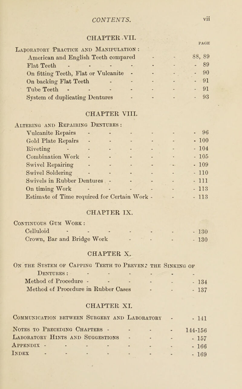 CHAPTER .VII. PAGE Laboratory Practice and Manipulation : American and English Teeth compared - - 88, 89 Flat Teeth 89 On fitting Teeth, Flat or Vulcanite - - - - 90 On backing Flat Teeth - - - - - 91 Tube Teeth - - - - - - - 91 System of duplicating Dentures - - - - 93 CHAPTER VIII. Altering and Repairing Dentures : Vulcanite Repairs - - - - - -96 Gold Plate Repairs - - - - - - 100 Riveting - - - - - - - 104 Combination Work - - - - - - 105 Swivel Repairing ...... 109 Swivel Soldering - - - - - - 110 Swivels in Rubber Dentures - - - - - 111 On timing Work ...... H3 Estimate of Time required for Certain Work - - -113 CHAPTER IX. Continuous Gum Work : Celluloid ....... 130 Crown, Bar and Bridge Work .... 130 CHAPTER X. On the System of Capping Teeth to Prevent the Sinking of Dentures Method of Procedure - - - - . - 134 Method of Procedure in Rubber Cases - - - 137 CHAPTER XI. Communication between Surgery and Laboratory - - m Notes to Preceding Chapters .... 144-156 Laboratory Hints and Suggestions - - - - 157 Appendix 166 Index ........ 159