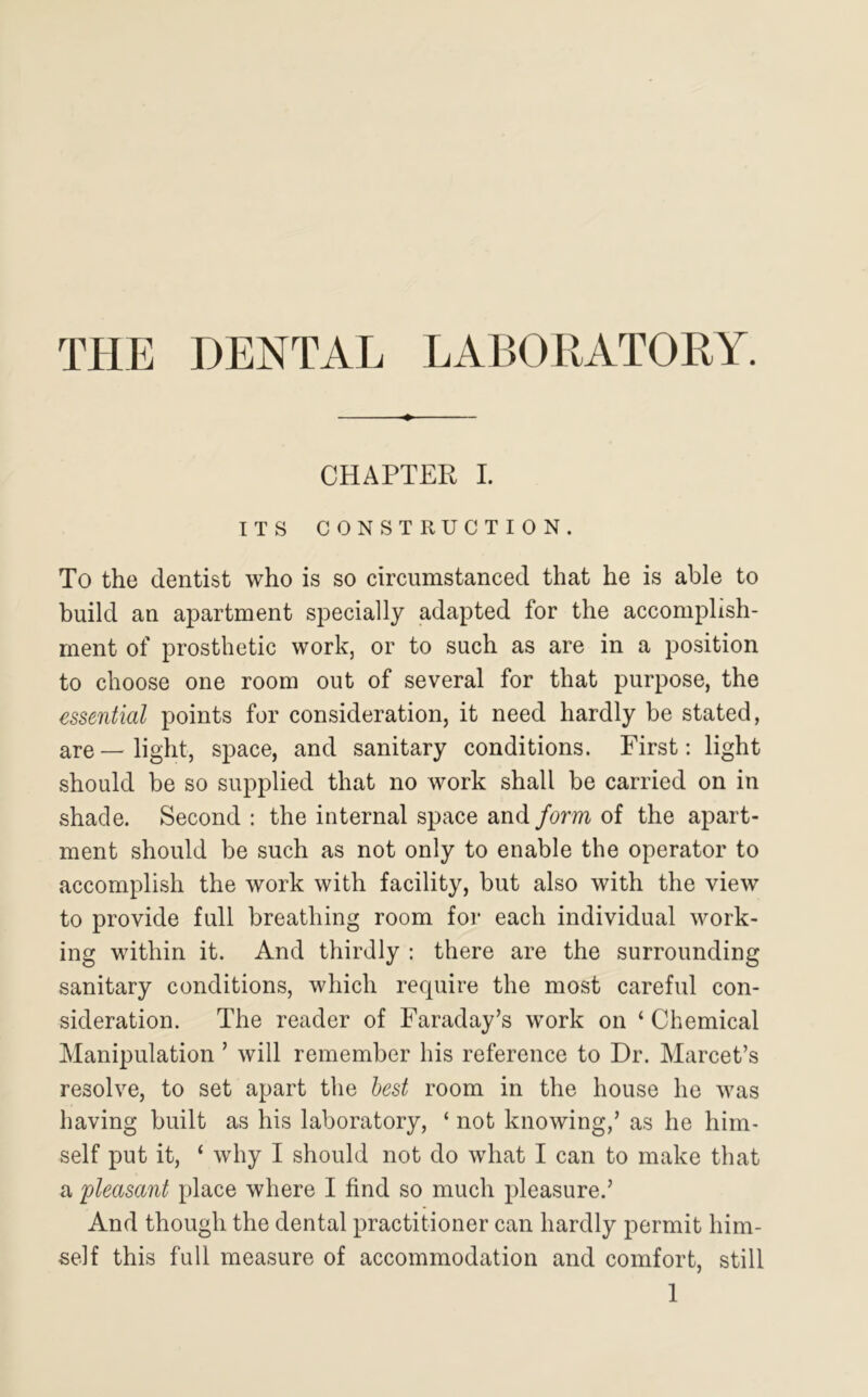 THE DENTAL LABORATORY. CHAPTER I. ITS CONSTRUCTION. To the dentist who is so circumstanced that he is able to build an apartment specially adapted for the accomplish- ment of prosthetic work, or to such as are in a position to choose one room out of several for that purpose, the essential points for consideration, it need hardly be stated, are—light, space, and sanitary conditions. First: light should be so supplied that no work shall be carried on in shade. Second : the internal space and form of the apart- ment should be such as not only to enable the operator to accomplish the work with facility, but also with the view to provide full breathing room for each individual work- ing within it. And thirdly : there are the surrounding sanitary conditions, which require the most careful con- sideration. The reader of Faraday’s work on ‘ Chemical Manipulation ’ will remember his reference to Dr. Marcet’s resolve, to set apart the best room in the house he was having built as his laboratory, ‘ not knowing,’ as he him- self put it, ‘ why I should not do what I can to make that a pleasant place where I find so much pleasure.’ And though the dental practitioner can hardly permit him- self this full measure of accommodation and comfort, still