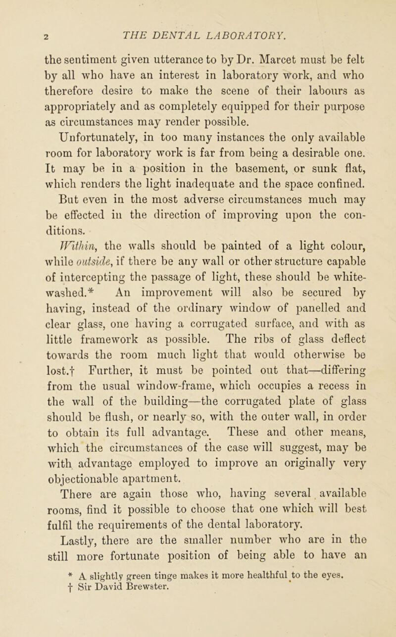 the sentiment given utterance to by Dr. Marcet must be felt by all who have an interest in laboratory work, and who therefore desire to make the scene of their labours as appropriately and as completely equipped for their purpose as circumstances may render possible. Unfortunately, in too many instances the only available room for laboratory work is far from being a desirable one. It may be in a position in the basement, or sunk flat, which renders the light inadequate and the space confined. But even in the most adverse circumstances much may be effected in the direction of improving upon the con- ditions. Within, the walls should be painted of a light colour, while outside, if there be any wall or other structure capable of intercepting the passage of light, these should be white- washed.* An improvement will also be secured by having, instead of the ordinary window of panelled and clear glass, one having a corrugated surface, and with as little framework as possible. The ribs of glass deflect towards the room much light that would otherwise be lost.f Further, it must be pointed out that—differing from the usual window-frame, which occupies a recess in the wall of the building—the corrugated plate of glass should be flush, or nearly so, with the outer wall, in order to obtain its full advantage. These and other means, which the circumstances of the case will suggest, may be with advantage employed to improve an originally very objectionable apartment. There are again those who, having several available rooms, find it possible to choose that one wdiich will best fulfil the requirements of the dental laboratory. Lastly, there are the smaller number who are in the still more fortunate position of being able to have an * A slightly green tinge makes it more healthfulto the eyes, f Sir David Brewster.