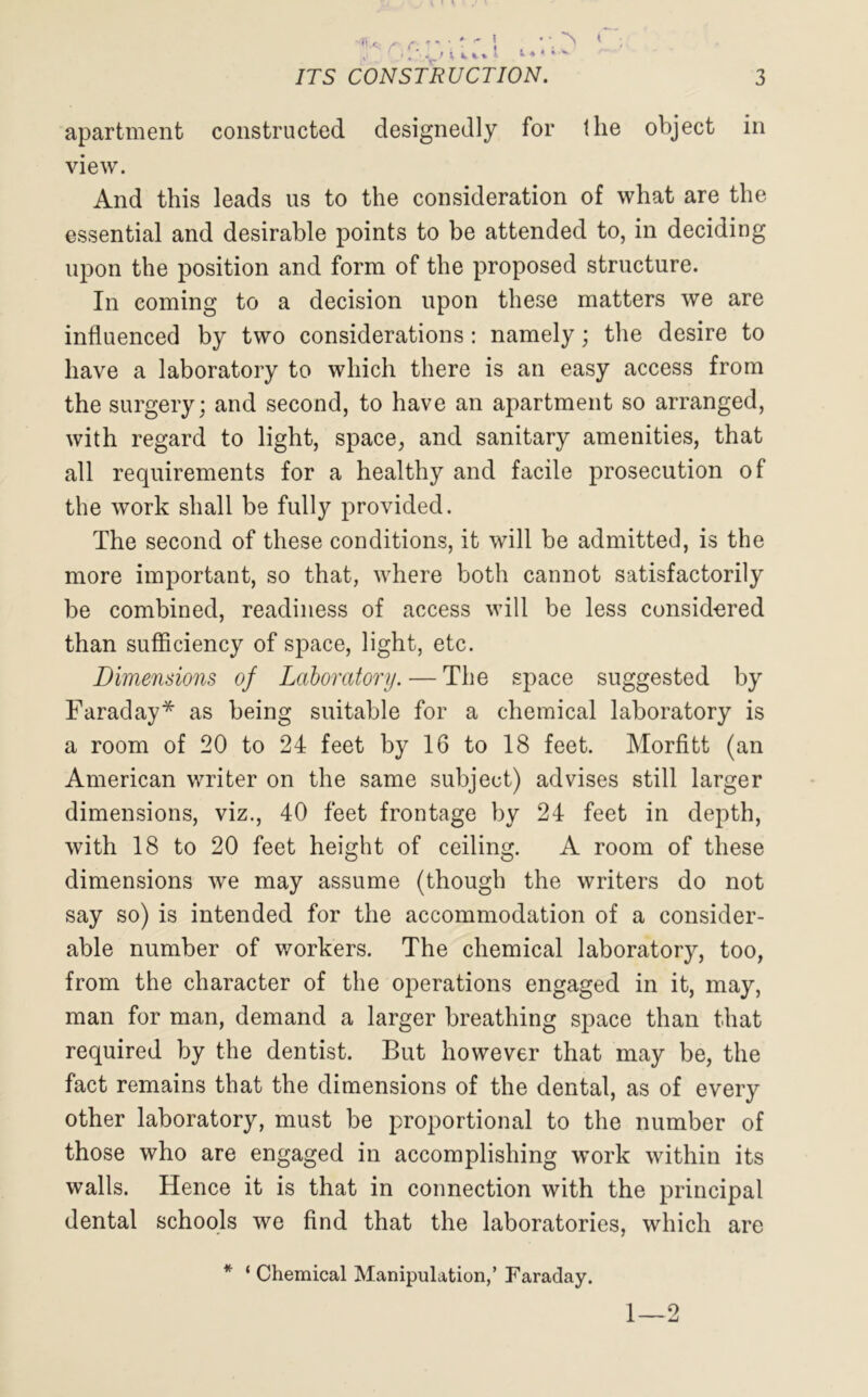 apartment constructed designedly for the object in view. And this leads us to the consideration of what are the essential and desirable points to be attended to, in deciding upon the position and form of the proposed structure. In coming to a decision upon these matters we are influenced by two considerations: namely; the desire to have a laboratory to which there is an easy access from the surgery; and second, to have an apartment so arranged, with regard to light, space, and sanitary amenities, that all requirements for a healthy and facile prosecution of the work shall be fully provided. The second of these conditions, it will be admitted, is the more important, so that, where both cannot satisfactorily be combined, readiness of access will be less considered than sufficiency of space, light, etc. Dimensions of Laboratory. — The space suggested by Faraday* as being suitable for a chemical laboratory is a room of 20 to 24 feet by 16 to 18 feet. Morfitt (an American writer on the same subject) advises still larger dimensions, viz., 40 feet frontage by 24 feet in depth, with 18 to 20 feet height of ceiling. A room of these dimensions we may assume (though the writers do not say so) is intended for the accommodation of a consider- able number of workers. The chemical laboratory, too, from the character of the operations engaged in it, may, man for man, demand a larger breathing space than that required by the dentist. But however that may be, the fact remains that the dimensions of the dental, as of every other laboratory, must be proportional to the number of those who are engaged in accomplishing work within its walls. Hence it is that in connection with the principal dental schools we find that the laboratories, which are * ‘ Chemical Manipulation,’ Faraday. 1 — 2