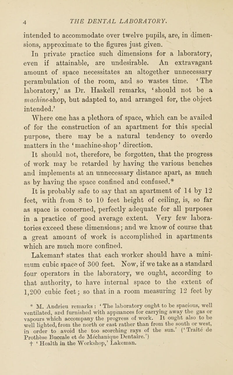 intended to accommodate over twelve pupils, are, in dimen- sions, approximate to the figures just given. In private practice such dimensions for a laboratory, even if attainable, are undesirable. An extravagant amount of space necessitates an altogether unnecessary perambulation of the room, and so wastes time. ‘ The laboratory,’ as Dr. Haskell remarks, ‘should not be a machine-?shop, but adapted to, and arranged for, the object intended.’ Where one has a plethora of space, which can be availed of for the construction of an apartment for this special purpose, there may be a natural tendency to overdo matters in the ‘ machine-shop ’ direction. It should not, therefore, be forgotten, that the progress of work may be retarded by having the various benches and implements at an unnecessary distance apart, as much as by having the space confined and confused.* It is probably safe to say that an apartment of 14 by 12 feet, with from 8 to 10 feet height of ceiling, is, so far as space is concerned, perfectly adequate for all purposes in a practice of good average extent. Very few labora- tories exceed these dimensions; and we know of course that a great amount of work is accomplished in apartments which are much more confined. Lakemant states that each worker should have a mini- mum cubic space of 300 feet. Now, if we take as a standard four operators in the laboratory, we ought, according to that authority, to have internal space to the extent of 1,200 cubic feet; so that in a room measuring 12 feet by * M. Andrieu remarks : ‘ The laboratory ought to be spacious, well ventilated, and furnished with appliances for carrying away the gas or vapours which accompany the progress of work. It ought also to be well lighted, from the north or east rather than from the south or west, in order to avoid the too scorching rays of the sun.’ (‘Traite de Prothfese Buccale et de Mechanique Dentaire.’) + ‘ Health in the Workshop,’ Lakeman.
