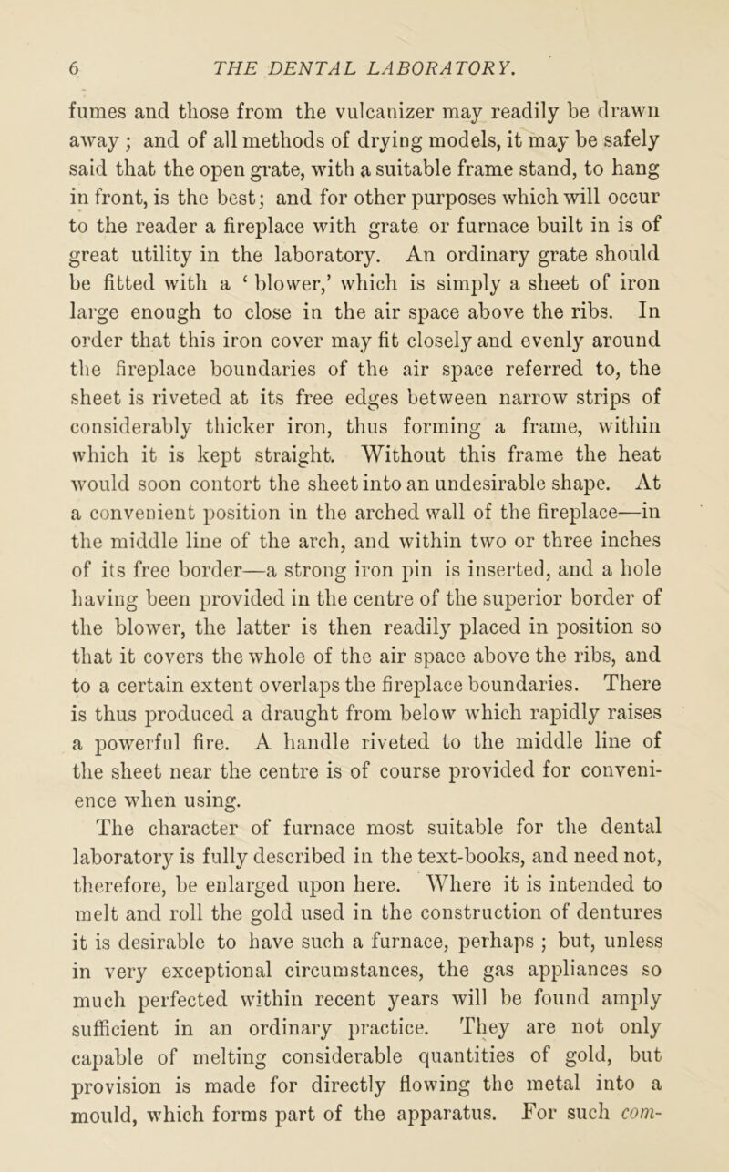 fumes and those from the vulcanizer may readily be drawn away ; and of all methods of drying models, it may be safely said that the open grate, with a suitable frame stand, to hang in front, is the best; and for other purposes which will occur to the reader a fireplace with grate or furnace built in is of great utility in the laboratory. An ordinary grate should be fitted with a 1 blower,’ which is simply a sheet of iron large enough to close in the air space above the ribs. In order that this iron cover may fit closely and evenly around the fireplace boundaries of the air space referred to, the sheet is riveted at its free edges between narrow strips of considerably thicker iron, thus forming a frame, within which it is kept straight. Without this frame the heat would soon contort the sheet into an undesirable shape. At a convenient position in the arched wall of the fireplace—in the middle line of the arch, and within two or three inches of its free border—a strong iron pin is inserted, and a hole having been provided in the centre of the superior border of the blower, the latter is then readily placed in position so that it covers the whole of the air space above the ribs, and to a certain extent overlaps the fireplace boundaries. There is thus produced a draught from below which rapidly raises a powerful fire. A handle riveted to the middle line of the sheet near the centre is of course provided for conveni- ence when using. The character of furnace most suitable for the dental laboratory is fully described in the text-books, and need not, therefore, be enlarged upon here. Where it is intended to melt and roll the gold used in the construction of dentures it is desirable to have such a furnace, perhaps ; but, unless in very exceptional circumstances, the gas appliances so much perfected within recent years will be found amply sufficient in an ordinary practice. They are not only capable of melting considerable quantities of gold, but provision is made for directly flowing the metal into a mould, which forms part of the apparatus. For such com-