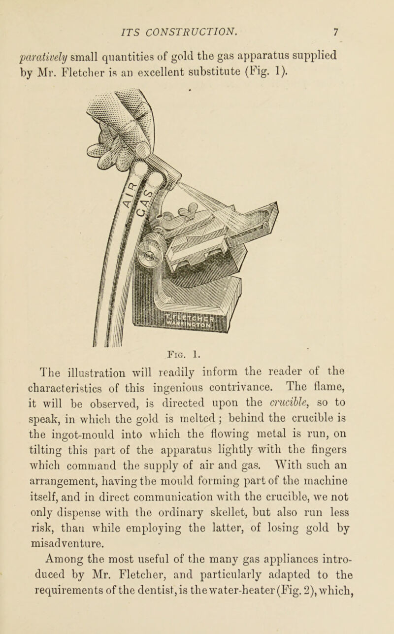 paratively small quantities of gold the gas apparatus supplied by Mr. Fletcher is an excellent substitute (Fig. 1). Fig. 1. The illustration will readily inform the reader of the characteristics of this ingenious contrivance. The flame, it will be observed, is directed upon the crucible, so to speak, in which the gold is melted; behind the crucible is the ingot-mould into which the flowing metal is run, on tilting this part of the apparatus lightly with the fingers which command the supply of air and gas. With such an arrangement, having the mould forming part of the machine itself, and in direct communication with the crucible, we not only dispense with the ordinary skellet, but also run less risk, than while employing the latter, of losing gold by misadventure. Among the most useful of the many gas appliances intro- duced by Mr. Fletcher, and particularly adapted to the requirements of the dentist, is the water-heater (Fig. 2), which,