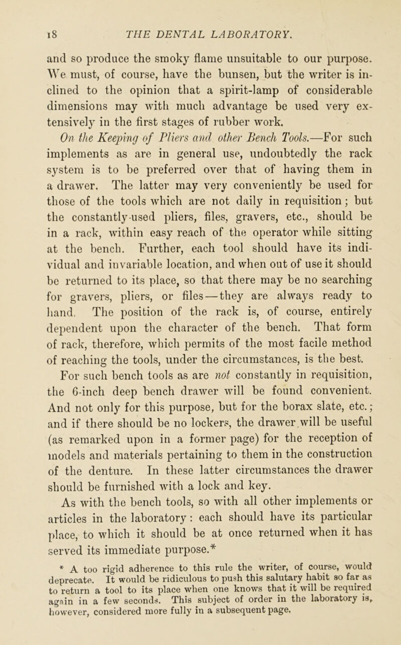 and so produce the smoky flame unsuitable to our purpose. We must, of course, have the bunsen, but the writer is in- clined to the opinion that a spirit-lamp of considerable dimensions may with much advantage be used very ex- tensively in the first stages of rubber work. On the Keeping of Pliers and other Bench Tools.—For such implements as are in general use, undoubtedly the rack system is to be preferred over that of having them in a drawer. The latter may very conveniently be used for those of the tools which are not daily in requisition; but the constantly-used pliers, files, gravers, etc., should be in a rack, within easy reach of the operator while sitting at the bench. Further, each tool should have its indi- vidual and invariable location, and when out of use it should be returned to its place, so that there may be no searching for gravers, pliers, or files — they are always ready to hand, The position of the rack is, of course, entirely dependent upon the character of the bench. That form of rack, therefore, which permits of the most facile method of reaching the tools, under the circumstances, is the best. For such bench tools as are not constantly in requisition, the 6-inch deep bench drawer will be found convenient. And not only for this purpose, but for the borax slate, etc.; and if there should be no lockers, the drawer will be useful (as remarked upon in a former page) for the reception of models and materials pertaining to them in the construction of the denture. In these latter circumstances the drawer should be furnished with a lock and key. As with the bench tools, so with all other implements or articles in the laboratory : each should have its particular place, to which it should be at once returned when it has served its immediate purpose.* * A too rigid adherence to this rule the writer, of course, would deprecate. It would be ridiculous to push this salutary habit so far as to return a tool to its place when one knows that it will be required again in a few seconds. This subject of order in the laboratory is, however, considered more fully in a subsequent page.