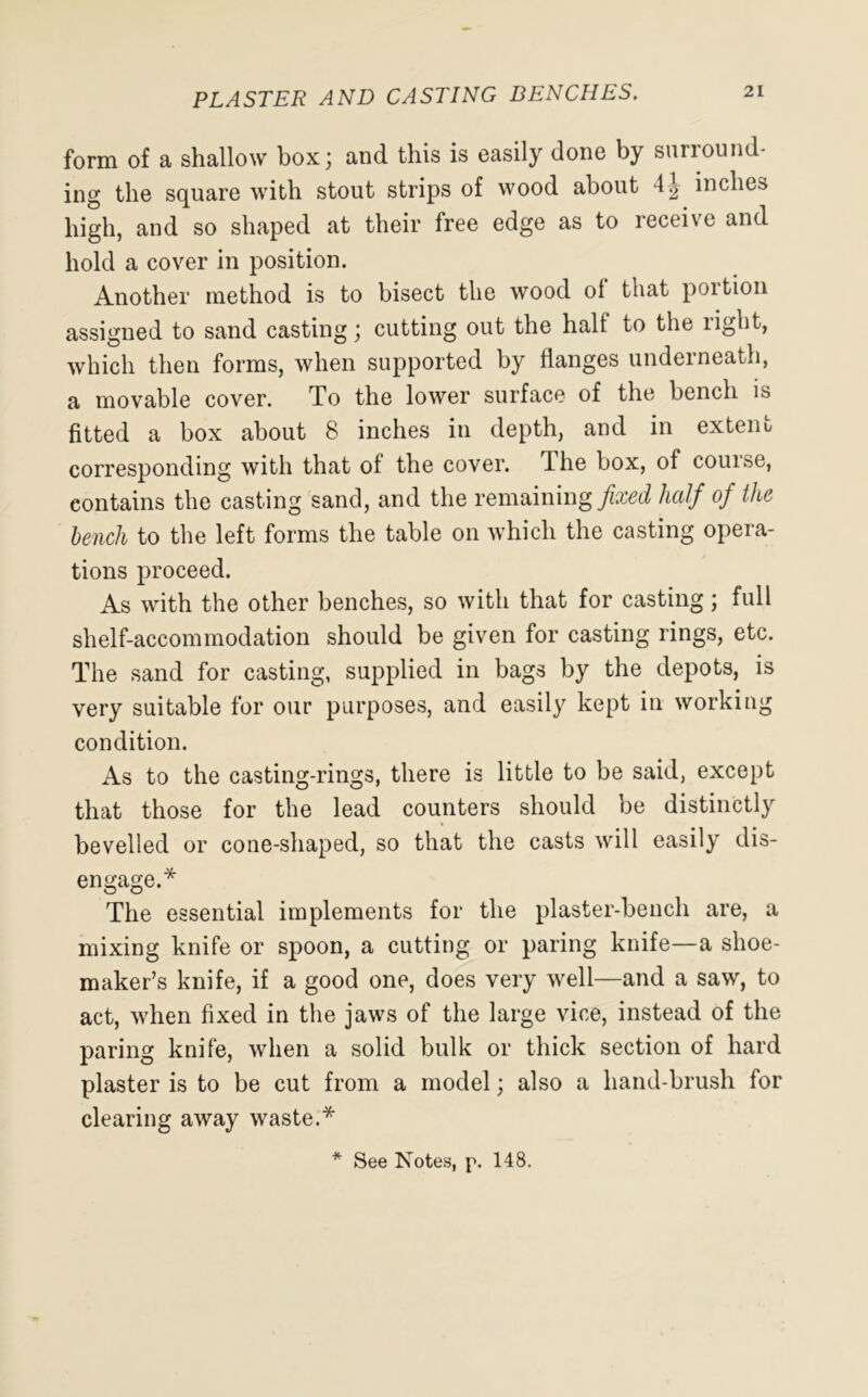 PLASTER AND CASTING BENCHES. form of a shallow box; and this is easily done by sunound- ing the square with stout strips of wood about 4| inches high, and so shaped at their free edge as to receive and hold a cover in position. Another method is to bisect the wood ol that portion assigned to sand casting; cutting out the hall to the right, which then forms, when supported by flanges underneath, a movable cover. To the lower surface of the bench is fitted a box about 8 inches in depth, and in extern corresponding with that of the cover. The box, of course, contains the casting sand, and the remaining fixed half of the bench to the left forms the table on which the casting opera- tions proceed. As with the other benches, so with that for casting; full shelf-accommodation should be given for casting rings, etc. The sand for casting, supplied in bags by the depots, is very suitable for our purposes, and easily kept in working condition. As to the casting-rings, there is little to be said, except that those for the lead counters should be distinctly bevelled or cone-shaped, so that the casts will easily dis- engage.* The essential implements for the plaster-bench are, a mixing knife or spoon, a cutting or paring knife—a shoe- maker’s knife, if a good one, does very well—and a saw, to act, when fixed in the jaws of the large vice, instead of the paring knife, when a solid bulk or thick section of hard plaster is to be cut from a model; also a hand-brush for clearing away waste.* See Notes, p. 148.
