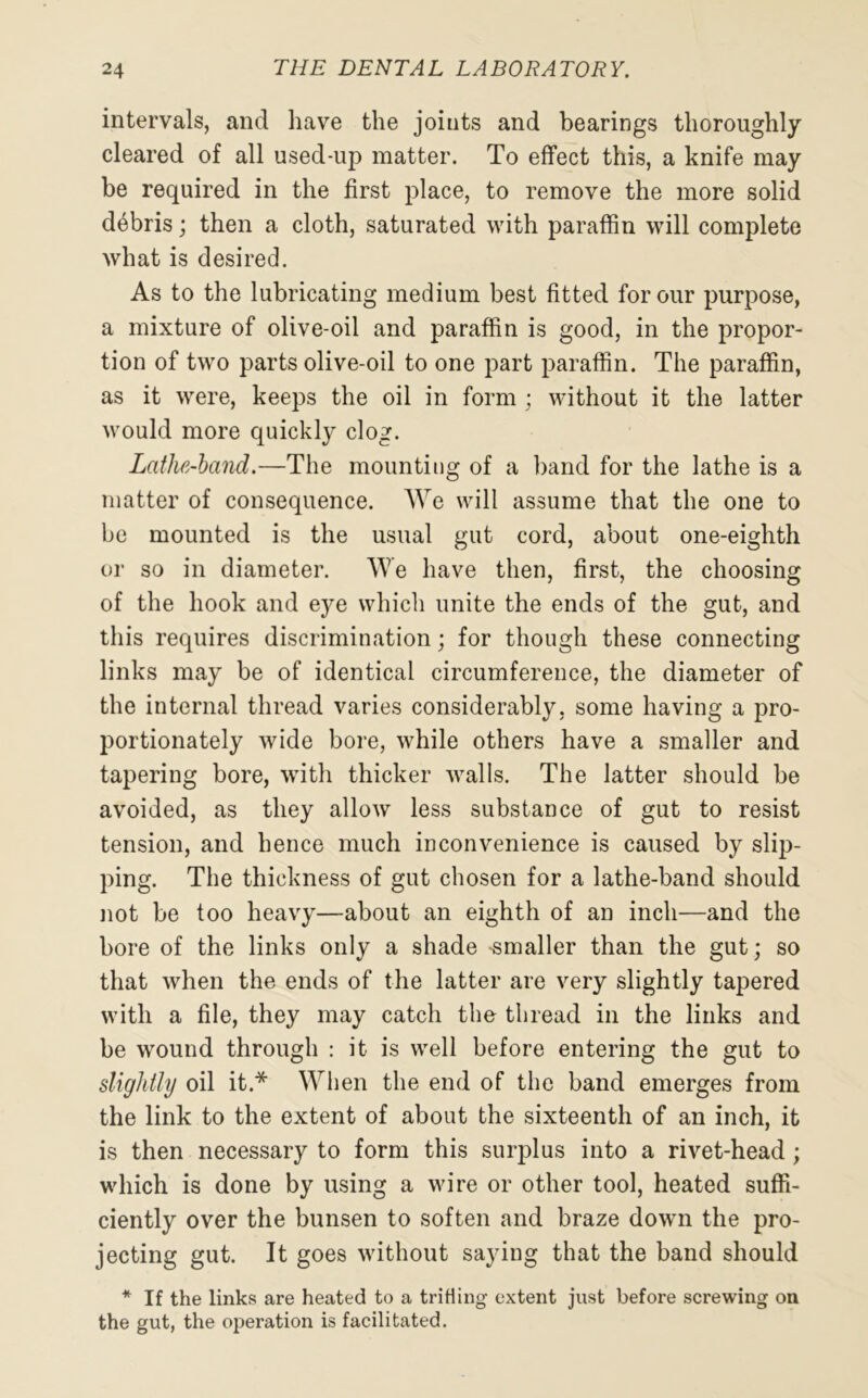 intervals, and have the joints and bearings thoroughly cleared of all used-up matter. To effect this, a knife may be required in the first place, to remove the more solid debris; then a cloth, saturated with paraffin will complete what is desired. As to the lubricating medium best fitted for our purpose, a mixture of olive-oil and paraffin is good, in the propor- tion of two parts olive-oil to one part paraffin. The paraffin, as it were, keeps the oil in form ; without it the latter would more quickly clog. Lathe-hand.—The mounting of a band for the lathe is a matter of consequence. We will assume that the one to be mounted is the usual gut cord, about one-eighth or so in diameter. We have then, first, the choosing of the hook and eye which unite the ends of the gut, and this requires discrimination; for though these connecting links may be of identical circumference, the diameter of the internal thread varies considerably, some having a pro- portionately wide bore, while others have a smaller and tapering bore, with thicker walls. The latter should be avoided, as they allow less substance of gut to resist tension, and hence much inconvenience is caused by slip- ping. The thickness of gut chosen for a lathe-band should not be too heavy—about an eighth of an inch—and the bore of the links only a shade -smaller than the gut; so that when the ends of the latter are very slightly tapered with a file, they may catch the thread in the links and be wound through : it is well before entering the gut to slightly oil it.* When the end of the band emerges from the link to the extent of about the sixteenth of an inch, it is then necessary to form this surplus into a rivet-head; which is done by using a wire or other tool, heated suffi- ciently over the bunsen to soften and braze down the pro- jecting gut. It goes without saying that the band should * If the links are heated to a trifling extent just before screwing on the gut, the operation is facilitated.
