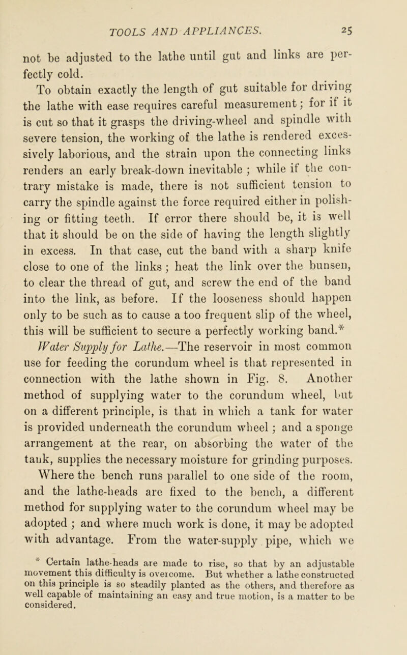 not be adjusted to the lathe until gut and links are per- fectly cold. To obtain exactly the length of gut suitable for driving the lathe with ease requires careful measurement; for it it is cut so that it grasps the driving-wheel and spindle with severe tension, the working of the lathe is rendered exces- sively laborious, and the strain upon the connecting links renders an early break-down inevitable ; while it the con- trary mistake is made, there is not sufficient tension to carry the spindle against the force required either in polish- ing or fitting teeth. If error there should be, it is well that it should be on the side of having the length slightly in excess. In that case, cut the band with a sharp knife close to one of the links ; heat the link over the bunsen, to clear the thread of gut, and screw the end of the band into the link, as before. If the looseness should happen only to be such as to cause a too frequent slip of the wheel, this will be sufficient to secure a perfectly working band.* Water Supply for Lathe.—The reservoir in most common use for feeding the corundum wheel is that represented in connection with the lathe shown in Fig. 8. Another method of supplying water to the corundum wheel, but on a different principle, is that in which a tank for water is provided underneath the corundum wheel; and a sponge arrangement at the rear, on absorbing the water of the tank, supplies the necessary moisture for grinding purposes. Where the bench runs parallel to one side of the room, and the lathe-heads are fixed to the bench, a different method for supplying water to the corundum wheel may be adopted ; and where much work is done, it may be adopted with advantage. From the water-supply pipe, which we Certain lathe-heads are made to rise, so that by an adjustable movement this difficulty is overcome. But whether a lathe constructed on this principle is so steadily planted as the others, and therefore as well capable of maintaining an easy and true motion, is a matter to be considered.