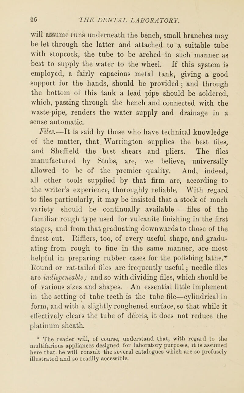 will assume runs underneath the bench, small branches may be let through the latter and attached to a suitable tube with stopcock, the tube to be arched in such manner as best to supply the water to the wheel. If this system is employed, a fairly capacious metal tank, giving a good support for the hands, should be provided; and through the bottom of this tank a lead pipe should be soldered, which, passing through the bench and connected with the waste-pipe, renders the water supply and drainage in a sense automatic. Files.—It is said by those who have technical knowledge of the matter, that Warrington supplies the best files, and Sheffield the best shears and pliers. The files manufactured by Stubs, are, we believe, universally allowed to be of the premier quality. And, indeed, all other tools supplied by that firm are, according to the writer’s experience, thoroughly reliable. With regard to files particularly, it may be insisted that a stock of much vaiiety should be continually available — files of the familiar rough t)pe used for vulcanite finishing in the first stages, and from that graduating downwards to those of the finest cut. Rifflers, too, of every useful shape, and gradu- ating from rough to fine in the same manner, are most helpful in preparing rubber cases for the polishing lathe.* Round or rat-tailed files are frecpiently useful; needle files are indispensable; and so with dividing files, which should be of various sizes and shapes. An essential little implement in the setting of tube teeth is the tube file—cylindrical in form, and with a slightly roughened surface, so that while it effectively clears the tube of debris, it does not reduce the platinum sheath. * The reader will, of course, understand that, with regaid to the multifarious appliances designed for laboratory purposes, it is assumed here that he will consult the several catalogues which are so profusely illustrated and so readily accessible.