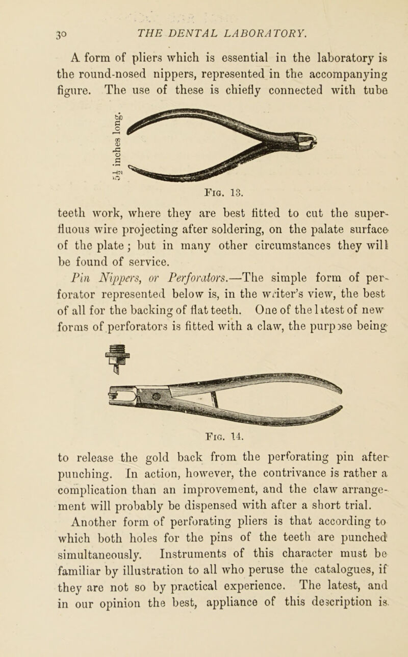 A form of pliers which is essential in the laboratory is the round-nosed nippers, represented in the accompanying figure. The use of these is chiefly connected with tube Fig. 13. teeth work, where they are best fitted to cut the super- fluous wire projecting after soldering, on the palate surface of the plate; but in many other circumstances they will be found of service. Pin Nippers, or Perforators.—The simple form of per- forator represented below is, in the writer’s view, the best of all for the backing of flat teeth. One of the 1 itest of new forms of perforators is fitted with a claw, the purpose being Fig. 14. to release the gold back from the perforating pin after punching. In action, however, the contrivance is rather a complication than an improvement, and the claw arrange- ment will probably be dispensed with after a short trial. Another form of perforating pliers is that according to which both holes for the pins of the teeth are punched simultaneously. Instruments of this character must be familiar by illustration to all who peruse the catalogues, if they are not so by practical experience. The latest, and in our opinion the best, appliance of this description is.