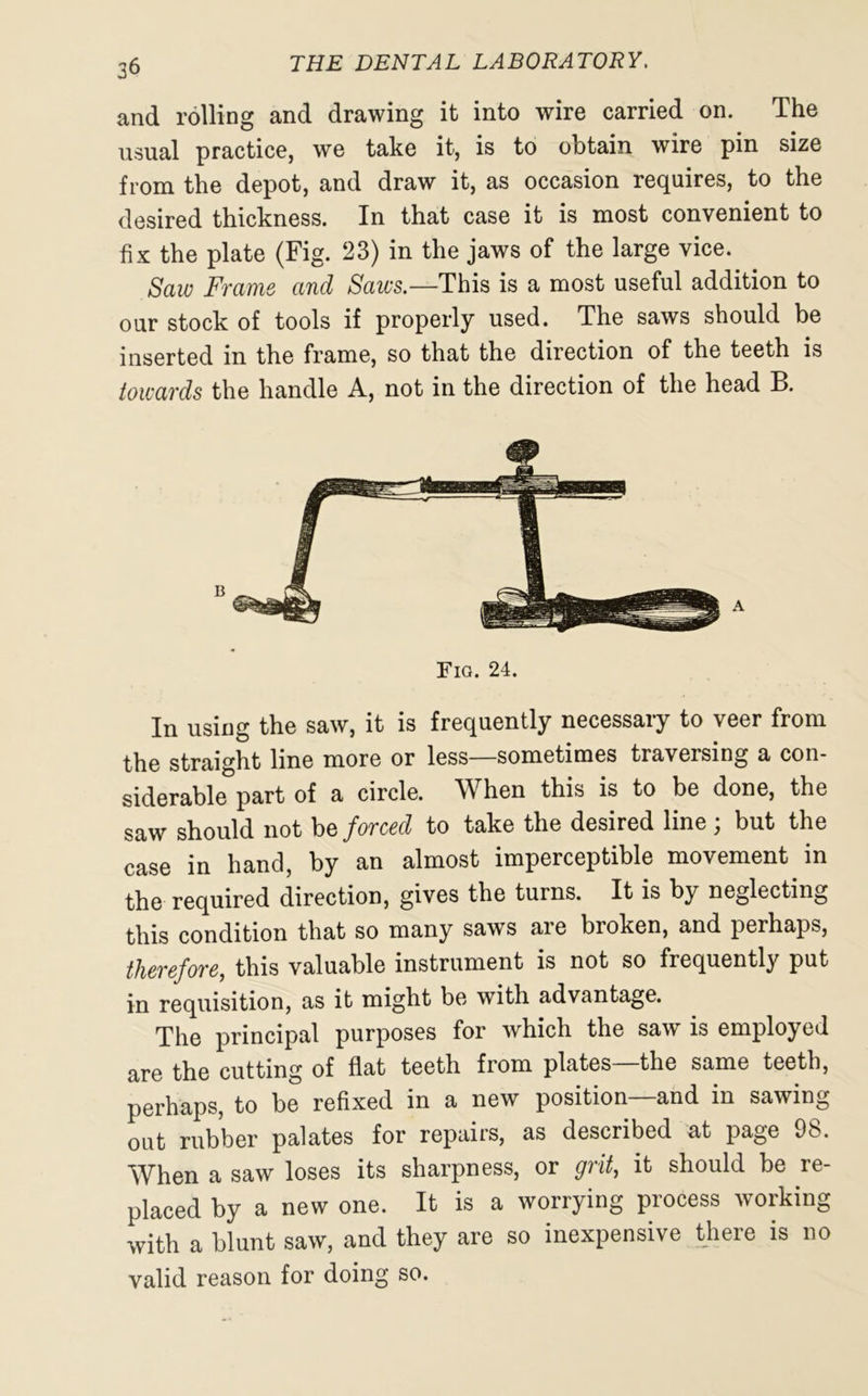 and rolling and drawing it into wire carried on. The usual practice, we take it, is to obtain wire pin size from the depot, and draw it, as occasion requires, to the desired thickness. In that case it is most convenient to fix the plate (Fig. 23) in the jaws of the large vice. Saw Frame and Saws.—This is a most useful addition to our stock of tools if properly used. The saws should be inserted in the frame, so that the direction of the teeth is towards the handle A, not in the direction of the head B. Fig. 24. In using the saw, it is frequently necessary to veer from the straight line more or less—sometimes traversing a con- siderable part of a circle. When this is to be done, the saw should not be forced to take the desired line ; but the case in hand, by an almost imperceptible movement in the required direction, gives the turns. It is by neglecting this condition that so many saws are broken, and perhaps, therefore, this valuable instrument is not so frequently put in requisition, as it might be with advantage. The principal purposes for which the saw is employed are the cutting of flat teeth from plates—the same teeth, perhaps, to be refixed in a new position—and in sawing oat rubber palates for repairs, as described at page 98. When a saw loses its sharpness, or grit, it should be re- placed by a new one. It is a worrying process working with a blunt saw, and they are so inexpensive there is no valid reason for doing so.