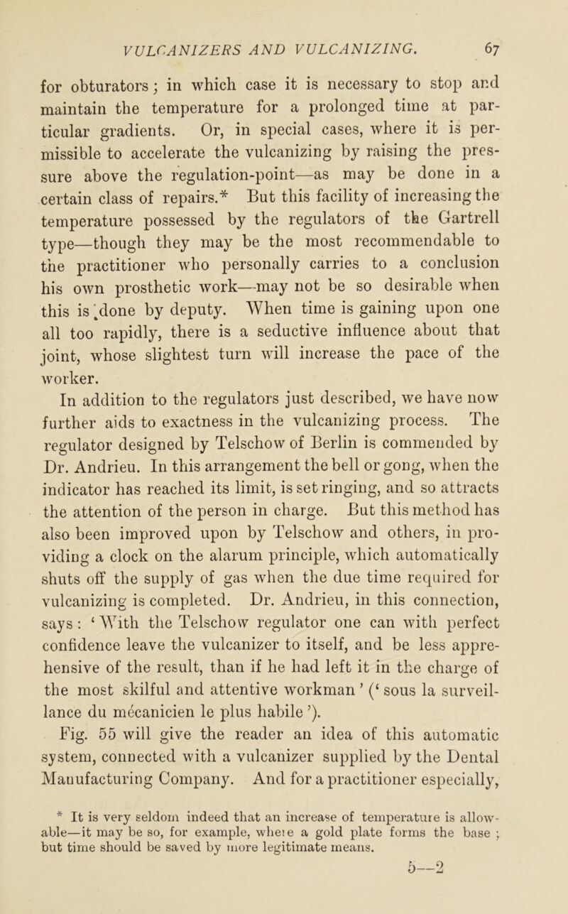 for obturators; in which case it is necessary to stop and maintain the temperature for a prolonged time at par- ticular gradients. Or, in special cases, where it is per- missible to accelerate the vulcanizing by raising the pres- sure above the regulation-point—as may be done in a certain class of repairs.* But this facility of increasing the temperature possessed by the regulators of the Gartrell type—though they may be the most recommendable to the practitioner who personally carries to a conclusion his own prosthetic work—may not be so desirable when this is Mone by deputy. When time is gaining upon one all too rapidly, there is a seductive influence about that joint, whose slightest turn will increase the pace of the worker. In addition to the regulators just described, we have now further aids to exactness in the vulcanizing process. The regulator designed by Telschow of Berlin is commended by Dr. Andrieu. In this arrangement the bell or gong, when the indicator has reached its limit, is set ringing, and so attracts the attention of the person in charge. But this method has also been improved upon by Telschow and others, in pro- viding a clock on the alarum principle, which automatically shuts off the supply of gas when the due time recpiired for vulcanizing is completed. Dr. Andrieu, in this connection, says : ‘ With the Telschow regulator one can with perfect confidence leave the vulcanizer to itself, and be less appre- hensive of the result, than if he had left it in the charge of the most skilful and attentive workman ’ (‘ sous la surveil- lance du mecanicien le plus habile ’). Fig. 55 will give the reader an idea of this automatic system, connected with a vulcanizer supplied by the Dental Manufacturing Company. And for a practitioner especially, * It is very seldom indeed that an increase of temperature is allow- able—it may be so, for example, wheie a gold plate forms the base ; but time should be saved by more legitimate means. 5—2