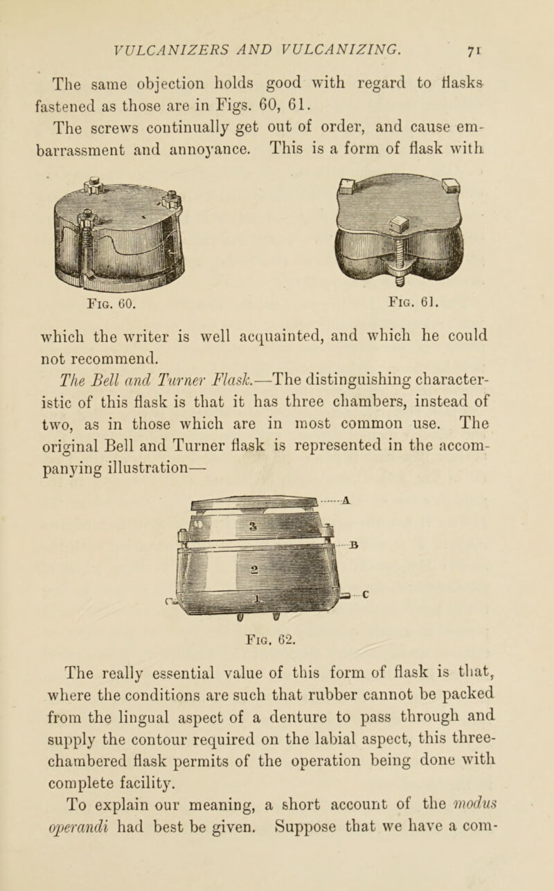 The same objection holds good with regard to flasks fastened as those are in Figs. 60, 61. The screws continually get out of order, and cause em- barrassment and annoyance. This is a form of flask with Fig. 60. Fig. 6]. which the writer is well acquainted, and which he could not recommend. The Bell and Tamer Flask—The distinguishing character- istic of this flask is that it has three chambers, instead of two, as in those which are in most common use. The original Bell and Turner flask is represented in the accom- panying illustration— A ... 3 C Fig. 62. The really essential value of this form of flask is that, where the conditions are such that rubber cannot be packed from the lingual aspect of a denture to pass through and supply the contour required on the labial aspect, this three- chambered flask permits of the operation being done with complete facility. To explain our meaning, a short account of the modus operandi had best be given. Suppose that we have a com-