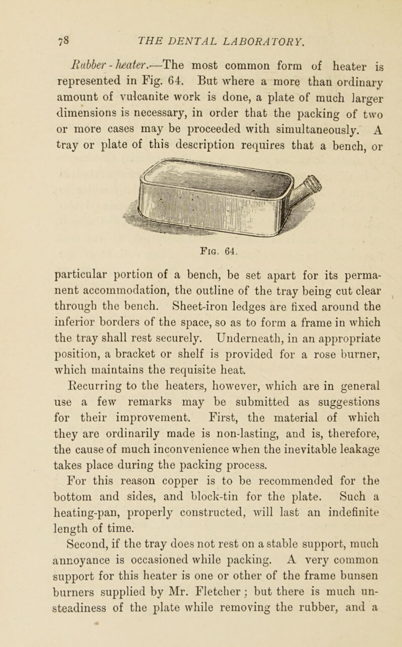 Rubber - heater..—The most common form of heater is represented in Fig. 64. But where a more than ordinary amount of vulcanite work is done, a plate of much larger dimensions is necessary, in order that the packing of two or more cases may be proceeded with simultaneously. A tray or plate of this description requires that a bench, or Fig. 64. particular portion of a bench, be set apart for its perma- nent accommodation, the outline of the tray being cut clear through the bench. Sheet-iron ledges are fixed around the inferior borders of the space, so as to form a frame in which the tray shall rest securely. Underneath, in an appropriate position, a bracket or shelf is provided for a rose burner, which maintains the requisite heat. Recurring to the heaters, however, which are in general use a few remarks may be submitted as suggestions for their improvement. First, the material of which they are ordinarily made is non-lasting, and is, therefore, the cause of much inconvenience when the inevitable leakage takes place during the packing process. For this reason copper is to be recommended for the bottom and sides, and block-tin for the plate. Such a heating-pan, properly constructed, will last an indefinite length of time. Second, if the tray does not rest on a stable support, much annoyance is occasioned while packing. A very common support for this heater is one or other of the frame bunsen burners supplied by Mr. Fletcher; but there is much un- steadiness of the plate while removing the rubber, and a