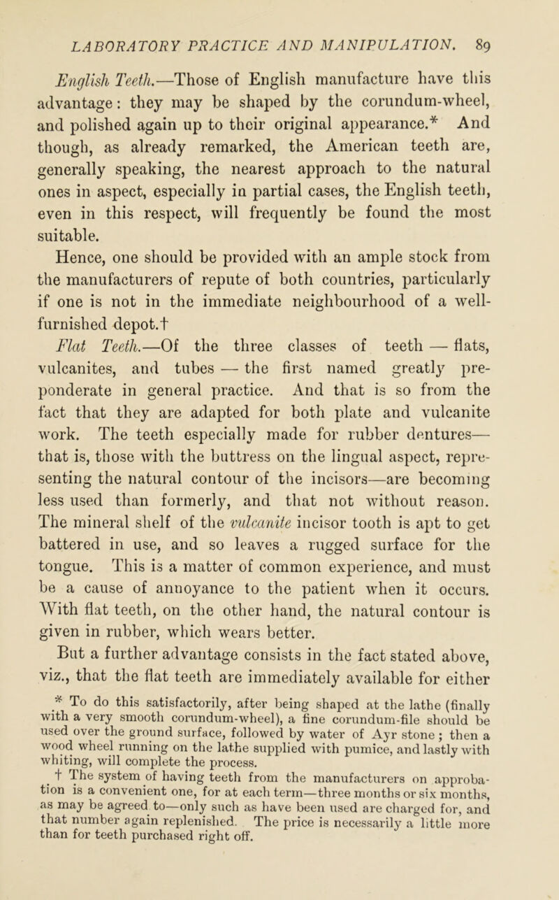 English Teeth.—Those of English manufacture have this advantage: they may be shaped by the corundum-wheel, and polished again up to their original appearance.* And though, as already remarked, the American teeth are, generally speaking, the nearest approach to the natural ones in aspect, especially in partial cases, the English teeth, even in this respect, will frequently be found the most suitable. Hence, one should be provided with an ample stock from the manufacturers of repute of both countries, particularly if one is not in the immediate neighbourhood of a well- furnished depot.t Flat Teeth.—Of the three classes of teeth — flats, vulcanites, and tubes — the first named greatly pre- ponderate in general practice. And that is so from the fact that they are adapted for both plate and vulcanite work. The teeth especially made for rubber dentures— that is, those with the buttress on the lingual aspect, repre- senting the natural contour of the incisors—are becoming less used than formerly, and that not without reason. The mineral shelf of the vulcanite incisor tooth is apt to get battered in use, and so leaves a rugged surface for the tongue. This is a matter of common experience, and must be a cause of annoyance to the patient when it occurs. With flat teeth, on the other hand, the natural contour is given in rubber, which wears better. But a further advantage consists in the fact stated above, viz., that the flat teeth are immediately available for either * To do this satisfactorily, after being shaped at the lathe (finally with a very smooth corundum-wheel), a fine corundum-file should be used over the ground surface, followed by water of Ayr stone ; then a wood wheel running on the lathe supplied with pumice, and lastly with whiting, will complete the process. _ t The system of having teeth from the manufacturers on approba- tion is a convenient one, for at each term—three months or six months, as may be agreed to—only such as have been used are charged for, and that number again replenished. The price is necessarily a little more than for teeth purchased right off.