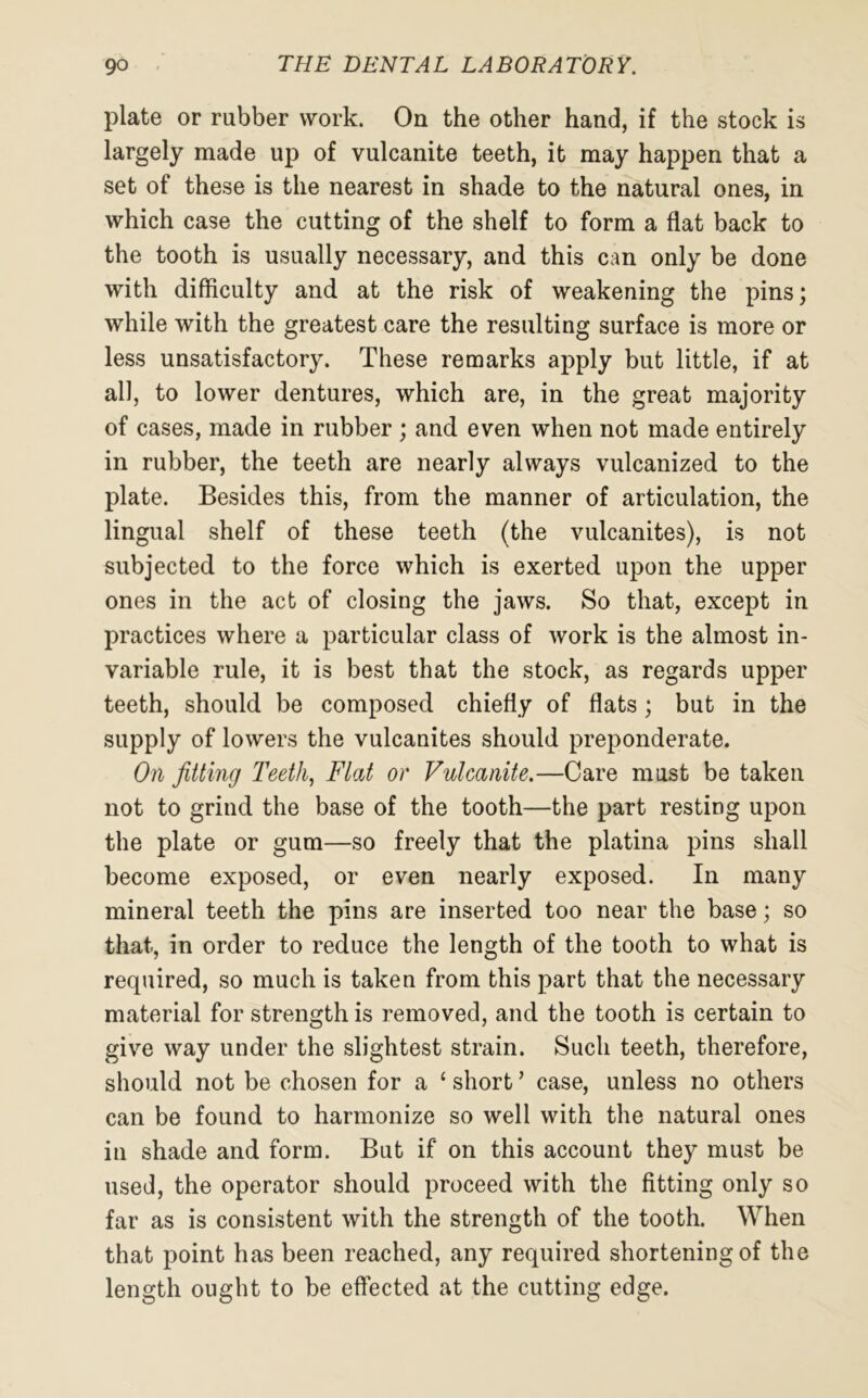 plate or rubber work. On the other hand, if the stock is largely made up of vulcanite teeth, it may happen that a set of these is the nearest in shade to the natural ones, in which case the cutting of the shelf to form a flat back to the tooth is usually necessary, and this can only be done with difficulty and at the risk of weakening the pins; while with the greatest care the resulting surface is more or less unsatisfactory. These remarks apply but little, if at all, to lower dentures, which are, in the great majority of cases, made in rubber ; and even when not made entirely in rubber, the teeth are nearly always vulcanized to the plate. Besides this, from the manner of articulation, the lingual shelf of these teeth (the vulcanites), is not subjected to the force which is exerted upon the upper ones in the act of closing the jaws. So that, except in practices where a particular class of work is the almost in- variable rule, it is best that the stock, as regards upper teeth, should be composed chiefly of flats; but in the supply of lowers the vulcanites should preponderate. On fitting Teeth, Flat or Vulcanite.—Care must be taken not to grind the base of the tooth—the part resting upon the plate or gum—so freely that the platina pins shall become exposed, or even nearly exposed. In many mineral teeth the pins are inserted too near the base; so that, in order to reduce the length of the tooth to what is required, so much is taken from this part that the necessary material for strength is removed, and the tooth is certain to give way under the slightest strain. Such teeth, therefore, should not be chosen for a 1 short ’ case, unless no others can be found to harmonize so well with the natural ones in shade and form. But if on this account they must be used, the operator should proceed with the fitting only so far as is consistent with the strength of the tooth. When that point has been reached, any required shortening of the length ought to be effected at the cutting edge.