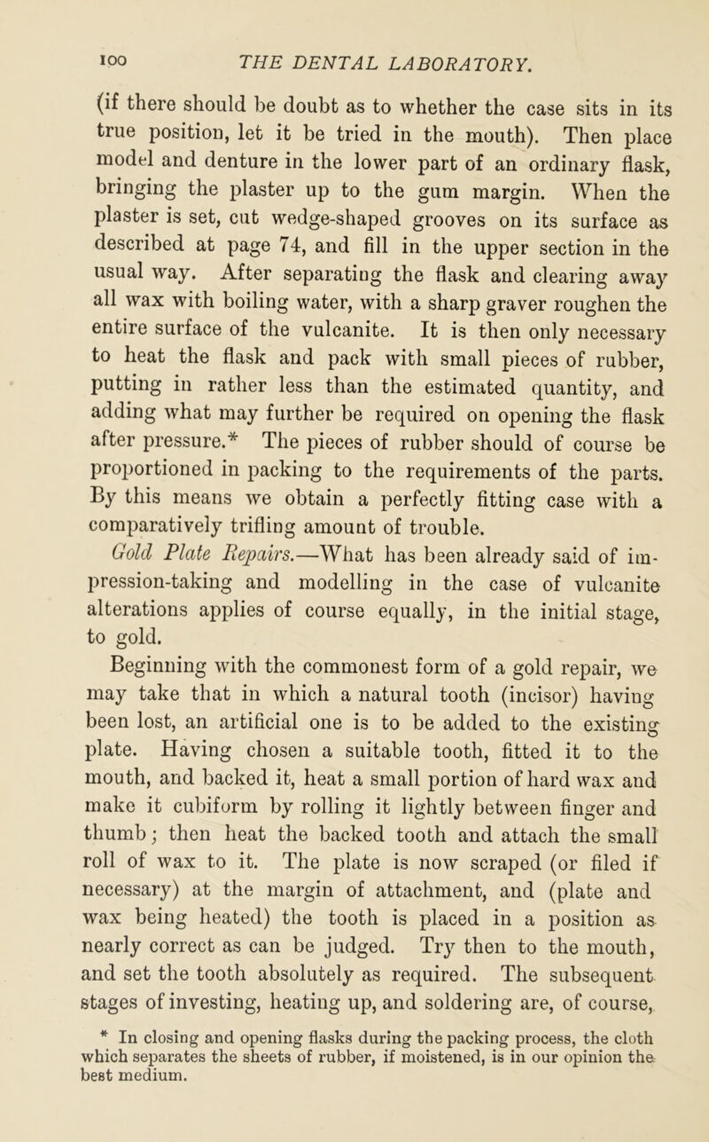 (if there should be doubt as to whether the case sits in its true position, let it be tried in the mouth). Then place model and denture in the lower part of an ordinary flask, bringing the plaster up to the gum margin. When the plaster is set, cut wedge-shaped grooves on its surface as described at page 74, and fill in the upper section in the usual way. After separating the flask and clearing away all wax with boiling water, with a sharp graver roughen the entire surface of the vulcanite. It is then only necessary to heat the flask and pack with small pieces of rubber, putting in rather less than the estimated quantity, and adding what may further be required on opening the flask after pressure.* The pieces of rubber should of course be proportioned in packing to the requirements of the parts. By this means we obtain a perfectly fitting case with a comparatively trifling amount of trouble. Gold Plate Repairs.—What has been already said of im- pression-taking and modelling in the case of vulcanite alterations applies of course equally, in the initial stage, to gold. Beginning with the commonest form of a gold repair, we may take that in which a natural tooth (incisor) having been lost, an artificial one is to be added to the existing plate. Having chosen a suitable tooth, fitted it to the mouth, and backed it, heat a small portion of hard wax and make it cubiform by rolling it lightly between finger and thumb; then heat the backed tooth and attach the small roll of wax to it. The plate is now scraped (or filed if necessary) at the margin of attachment, and (plate and wax being heated) the tooth is placed in a position as nearly correct as can be judged. Try then to the mouth, and set the tooth absolutely as required. The subsequent stages of investing, heating up, and soldering are, of course, * In closing and opening flasks during the packing process, the cloth which separates the sheets of rubber, if moistened, is in our opinion the best medium.