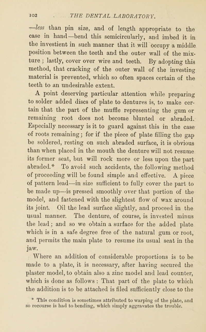 —less than pin size, and of length appropriate to the case in hand—bend this semicircularly, and imbed it in the investient in such manner that it will occupy a middle position between the teeth and the outer wall of the mix- ture ; lastly, cover over wire and teeth. By adopting this method, that cracking of the outer wall of the investing material is prevented, which so often spaces certain of the teeth to an undesirable extent. A point deserving particular attention while preparing to solder added discs of plate to dentures is, to make cer- tain that the part of the muffle representing the gum or remaining root does not become blunted or abraded. Especially necessary is it to guard against this in the case of roots remaining; for if the piece of plate filling the gap be soldered, resting on such abraded surface, it is obvious than when placed in the mouth the denture will not resume its former seat, but will rock more or less upon the part abraded.* To avoid such accidents, the following method of proceeding will be found simple and effective. A piece of pattern lead—in size sufficient to fully cover the part to be made up—is pressed smoothly over that portion of the model, and fastened with the slightest flow of wax around its joint. Oil the lead surface slightly, and proceed in the usual manner. The denture, of course, is invested minus the lead; and so we obtain a surface for the added plate which is in a safe degree free of the natural gum or root, and permits the main plate to resume its usual seat in the jaw. Where an addition of considerable proportions is to be made to a plate, it is necessary, after having secured the plaster model, to obtain also a zinc model and lead counter, which is done as follows : That part of the plate to which the addition is to be attached is filed sufficiently close to the * This condition is sometimes attributed to warping of the plate, and so recourse is had to bending, which simply aggravates the trouble.