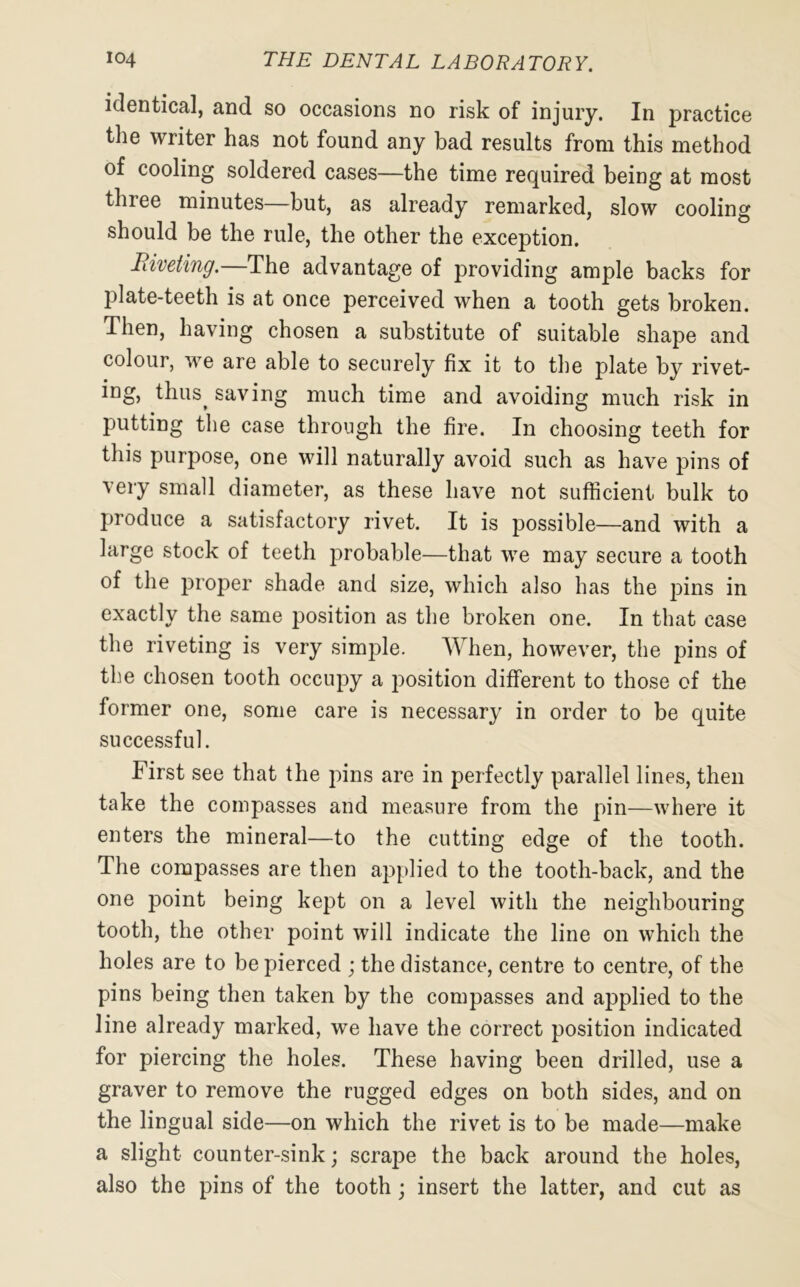 identical, and so occasions no risk of injury. In practice the writer has not found any bad results from this method of cooling soldered cases—the time required being at most three minutes—but, as already remarked, slow cooling should be the rule, the other the exception. Riveting.—The advantage of providing ample backs for plate-teeth is at once perceived when a tooth gets broken. Then, having chosen a substitute of suitable shape and colour, we are able to securely fix it to the plate by rivet- ing, thus^ saving much time and avoiding much risk in putting the case through the fire. In choosing teeth for this purpose, one will naturally avoid such as have pins of very small diameter, as these have not sufficient bulk to produce a satisfactory rivet. It is possible—and with a large stock of teeth probable—that we may secure a tooth of the proper shade and size, which also has the pins in exactly the same position as the broken one. In that case the riveting is very simple. When, however, the pins of the chosen tooth occupy a position different to those of the former one, some care is necessary in order to be quite successful. First see that the pins are in perfectly parallel lines, then take the compasses and measure from the pin—where it enters the mineral—to the cutting edge of the tooth. The compasses are then applied to the tooth-back, and the one point being kept on a level with the neighbouring tooth, the other point will indicate the line on which the holes are to be pierced ; the distance, centre to centre, of the pins being then taken by the compasses and applied to the line already marked, we have the correct position indicated for piercing the holes. These having been drilled, use a graver to remove the rugged edges on both sides, and on the lingual side—on which the rivet is to be made—make a slight counter-sink; scrape the back around the holes, also the pins of the tooth; insert the latter, and cut as