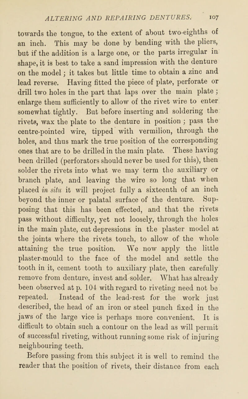 towards the tongue, to the extent of about two-eighths of an inch. This may be done by bending with the pliers, but if the addition is a large one, or the parts irregular in shape, it is best to take a sand impression with the denture on the model; it takes but little time to obtain a zinc and lead reverse. Having fitted the piece of plate, perforate or drill two holes in the part that laps over the main plate ; enlarge them sufficiently to allow of the rivet wire to enter somewhat tightly. But before inserting and soldering the rivets, wax the plate to the denture in position ; pass the centre-pointed wire, tipped with vermilion, through the holes, and thus mark the true position of the corresponding ones that are to be drilled in the main plate. These having been drilled (perforators should never be used for this), then solder the rivets into what we may term the auxiliary or branch plate, and leaving the wire so long that when placed in situ it will project fully a sixteenth of an inch beyond the inner or palatal surface of the denture. Sup- posing that this has been effected, and that the rivets pass without difficulty, yet not loosely, through the holes in the main plate, cut depressions in the plaster model at the joints where the rivets touch, to allow of the whole attaining the true position. We now apply the little plaster-mould to the face of the model and settle the tooth in it, cement tooth to auxiliary plate, then carefully remove from denture, invest and solder. What has already been observed at p. 104 with regard to riveting need not be repeated. Instead of the lead-rest for the work just described, the head of an iron or steel punch fixed in the jaws of the large vice is perhaps more convenient. It is difficult to obtain such a contour on the lead as will permit of successful riveting, without running some risk of injuring neighbouring teeth. Before passing from this subject it is well to remind the reader that the position of rivets, their distance from each